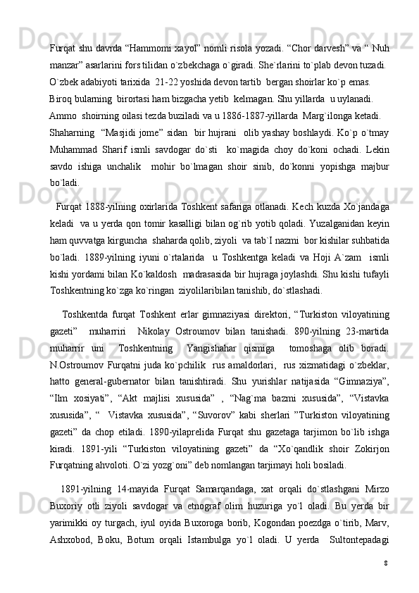 Furqat shu davrda “Hammomi xayol” nomli risola yozadi. “Chor darvesh” va “ Nuh
manzar” asarlarini fors tilidan o`zbekchaga o`giradi. She`rlarini to`plab devon tuzadi. 
O`zbek adabiyoti tarixida  21-22 yoshida devon tartib  bergan shoirlar ko`p emas.  
Biroq bularning  birortasi ham bizgacha yetib  kelmagan. Shu yillarda  u uylanadi. 
Ammo  shoirning oilasi tezda buziladi va u 1886-1887-yillarda  Marg`ilonga ketadi. 
Shaharning   “Masjidi  jome”  sidan   bir  hujrani    olib yashay  boshlaydi.  Ko`p o`tmay
Muhammad   Sharif   ismli   savdogar   do`sti     ko`magida   choy   do`koni   ochadi.   Lekin
savdo   ishiga   unchalik     mohir   bo`lmagan   shoir   sinib,   do`konni   yopishga   majbur
bo`ladi. 
   Furqat 1888-yilning oxirlarida Toshkent safariga otlanadi. Kech kuzda Xo`jandaga
keladi   va u yerda qon tomir kasalligi bilan og`rib yotib qoladi. Yuzalganidan keyin
ham quvvatga kirguncha  shaharda qolib, ziyoli  va tab`I nazmi  bor kishilar suhbatida
bo`ladi.   1889-yilning   iyuni   o`rtalarida     u   Toshkentga   keladi   va   Hoji   A`zam     ismli
kishi yordami bilan Ko`kaldosh   madrasasida bir hujraga joylashdi. Shu kishi tufayli
Toshkentning ko`zga ko`ringan  ziyolilaribilan tanishib, do`stlashadi. 
      Toshkentda   furqat   Toshkent   erlar   gimnaziyasi   direktori,   “Turkiston   viloyatining
gazeti”     muharriri     Nikolay   Ostroumov   bilan   tanishadi.   890-yilning   23-martida
muharrir   uni     Toshkentning     Yangishahar   qismiga     tomoshaga   olib   boradi.
N.Ostroumov   Furqatni   juda   ko`pchilik     rus   amaldorlari,     rus   xizmatidagi   o`zbeklar,
hatto   general-gubernator   bilan   tanishtiradi.   Shu   yurishlar   natijasida   “Gimnaziya”,
“Ilm   xosiyati”,   “Akt   majlisi   xususida”   ,   “Nag`ma   bazmi   xususida”,   “Vistavka
xususida”,   “     Vistavka   xususida”,   “Suvorov”   kabi   sherlari   ”Turkiston   viloyatining
gazeti”   da   chop   etiladi.   1890-yilaprelida   Furqat   shu   gazetaga   tarjimon   bo`lib   ishga
kiradi.   1891-yili   “Turkiston   viloyatining   gazeti”   da   “Xo`qandlik   shoir   Zokirjon
Furqatning ahvoloti. O`zi yozg`oni” deb nomlangan tarjimayi holi bosiladi.  
    1891-yilning   14-mayida   Furqat   Samarqandaga,   xat   orqali   do`stlashgani   Mirzo
Buxoriy   otli   ziyoli   savdogar   va   etnograf   olim   huzuriga   yo`l   oladi.   Bu   yerda   bir
yarimikki  oy  turgach,  iyul   oyida  Buxoroga  borib,  Kogondan  poezdga  o`tirib,  Marv,
Ashxobod,   Boku,   Botum   orqali   Istambulga   yo`l   oladi.   U   yerda     Sultontepadagi
  8   