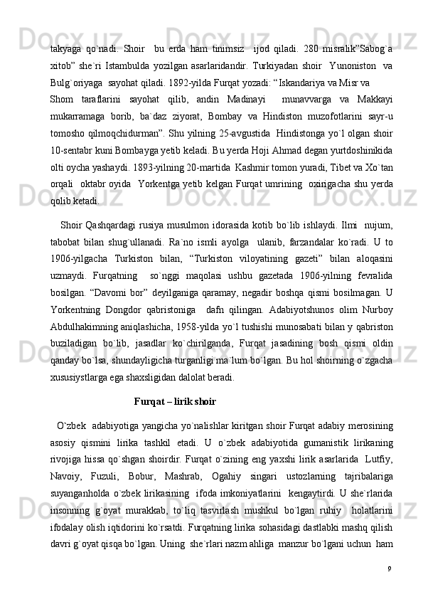 takyaga   qo`nadi.   Shoir     bu   erda   ham   tinimsiz     ijod   qiladi.   280   misralik”Sabog`a
xitob”   she`ri   Istambulda   yozilgan   asarlaridandir.   Turkiyadan   shoir     Yunoniston     va
Bulg`oriyaga  sayohat qiladi. 1892-yilda Furqat yozadi: “Iskandariya va Misr va 
Shom   taraflarini   sayohat   qilib,   andin   Madinayi     munavvarga   va   Makkayi
mukarramaga   borib,   ba`daz   ziyorat,   Bombay   va   Hindiston   muzofotlarini   sayr-u
tomosho qilmoqchidurman”. Shu yilning 25-avgustida   Hindistonga yo`l olgan shoir
10-sentabr kuni Bombayga yetib keladi. Bu yerda Hoji Ahmad degan yurtdoshinikida
olti oycha yashaydi. 1893-yilning 20-martida  Kashmir tomon yuradi, Tibet va Xo`tan
orqali   oktabr oyida   Yorkentga yetib kelgan Furqat umrining   oxirigacha shu yerda
qolib ketadi.  
     Shoir  Qashqardagi  rusiya  musulmon  idorasida  kotib  bo`lib  ishlaydi.  Ilmi     nujum,
tabobat   bilan   shug`ullanadi.   Ra`no   ismli   ayolga     ulanib,   farzandalar   ko`radi.   U   to
1906-yilgacha   Turkiston   bilan,   “Turkiston   viloyatining   gazeti”   bilan   aloqasini
uzmaydi.   Furqatning     so`nggi   maqolasi   ushbu   gazetada   1906-yilning   fevralida
bosilgan.   “Davomi   bor”   deyilganiga   qaramay,   negadir   boshqa   qismi   bosilmagan.   U
Yorkentning   Dongdor   qabristoniga     dafn   qilingan.   Adabiyotshunos   olim   Nurboy
Abdulhakimning aniqlashicha, 1958-yilda yo`l tushishi munosabati bilan y qabriston
buziladigan   bo`lib,   jasadlar   ko`chirilganda,   Furqat   jasadining   bosh   qismi   oldin
qanday bo`lsa, shundayligicha turganligi ma`lum bo`lgan. Bu hol shoirning o`zgacha
xususiystlarga ega shaxsligidan dalolat beradi. 
                                   Furqat – lirik shoir       
    O ` zbek   adabiyotiga yangicha yo`nalishlar kiritgan shoir Furqat adabiy merosining
asosiy   qismini   lirika   tashkil   etadi.   U   o`zbek   adabiyotida   gumanistik   lirikaning
rivojiga   hissa   qo`shgan   shoirdir.   Furqat   o`zining   eng   yaxshi   lirik   asarlarida     Lutfiy,
Navoiy,   Fuzuli,   Bobur,   Mashrab,   Ogahiy   singari   ustozlarning   tajribalariga
suyanganholda  o`zbek  lirikasining   ifoda imkoniyatlarini    kengaytirdi. U she`rlarida
insonning   g`oyat   murakkab,   to`liq   tasvirlash   mushkul   bo`lgan   ruhiy     holatlarini
ifodalay olish iqtidorini ko`rsatdi. Furqatning lirika sohasidagi dastlabki mashq qilish
davri g`oyat qisqa bo`lgan. Uning  she`rlari nazm ahliga  manzur bo`lgani uchun  ham
  9   