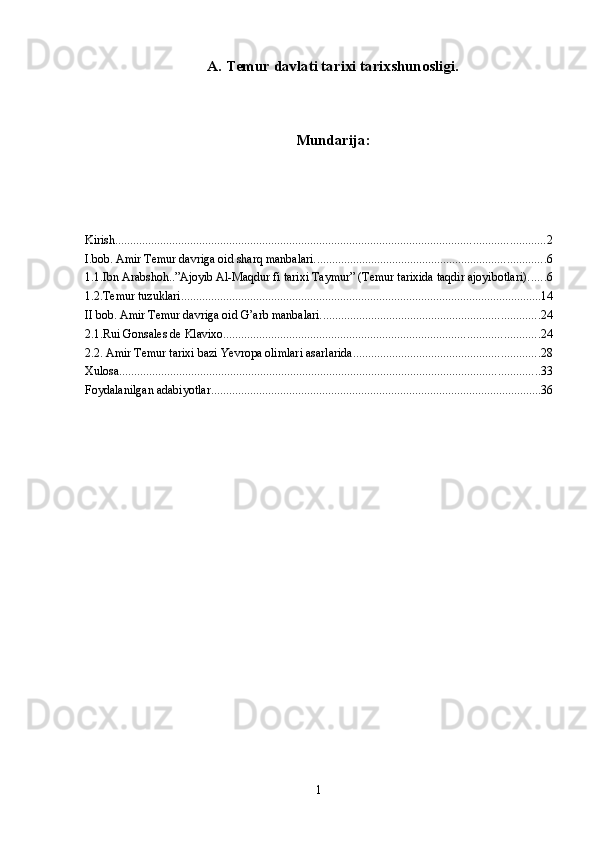 А. Temur davlati tarixi tarixshunosligi.
Mundarija:
Kirish ............................................................................................................................................... 2
I.bob. Amir Temur davriga oid sharq manbalari. ............................................................................ 6
1.1.Ibn Arabshoh..”Ajoyib Al-Maqdur fi tarixi Taymur” (Temur tarixida taqdir ajoyibotlari) ...... 6
1.2.Temur tuzuklari ........................................................................................................................ 14
II bob. Amir Temur davriga oid G’arb manbalari. ........................................................................ 24
2.1.Rui Gonsales de Klavixo. ........................................................................................................ 24
2.2. Amir Temur tarixi bazi Yevropa olimlari asarlarida .............................................................. 28
Xulosa ............................................................................................................................................ 33
Foydalanilgan adabiyotlar .............................................................................................................. 36
1 