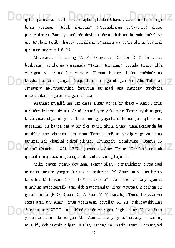 qalamiga   mansub   bo‘lgan   va   shayboniylardan   Ubaydullaxonning   topshirig‘i
bilan   yozilgan   “Suluk   al-muluk”   (Podshohlarga   yo‘l-yo‘riq)   shular
jumlasidandir.   Bunday   asarlarda   davlatni   idora   qilish   tartibi,   soliq   solish   va
uni   to‘plash   tartibi,   harbiy   yurishlarni   o‘tkazish   va   qo‘zg‘olonni   bostirish
qoidalari bayon etiladi.25 
Mutaxassis   olimlarning   (A.   A.   Semyonov,   Ch.   Re,   E.   G.   Braun   va
boshqalar)   so‘zlariga   qaraganda   “Temur   tuzuklari”   boshda   turkiy   tilda
yozilgan   va   uning   bir   nusxasi   Yaman   hokimi   Ja’far   podshohning
kutubxonasida   saqlangan.   Yuqorida   nomi   tilga   olingan   Mir   Abu   Tolib   al-
Husayniy   at-Turbatiyning   forsiycha   tarjimasi   ana   shunday   turkiycha
nusxalardan biriga asoslangan, albatta. 
Asarning   muallifi   ma’lum   emas.   Butun   voqea   bir   shaxs  –   Amir   Temur
nomidan   hikoya   qilinadi.   Aslida   shundaymi   yoki   Amir   Temur   aytib   turgan,
kotib   yozib   olganmi,   yo   bo‘lmasa   uning   aytganlarini   kimdir   jam   qilib   kitob
tuzganmi,   bu   haqda   qat’iy   bir   fikr   aytish   qiyin.   Sharq   mamlakatlarida   bu
mashhur   asar   chindan   ham   Amir   Temur   tarafidan   yozilganligi   va   uning
tarjimai   holi   ekanligi   e’tirof   qilinadi.   Chunonchi,   Somiyning   “Qomus   ul-
a’lom”   (Istanbul,   1891,   1727bet)   asarida   «Amir   Temur   “Tuzukot”   unvonli
qonunlar majmuasini qalamga olib, unda o‘zining tarjimai 
holini   bayon   etgan»   deyilgan.   Temur   bilan   To‘xtamishxon   o‘rtasidagi
urushlar   tarixini   yozgan   fransuz   sharqshunosi   M.   Sharmua   va   rus   harbiy
tarixchisi M. I. Ivanin (1801–1874) “Tuzuklar”ni Amir Temur o‘zi yozgan va
u   muhim   avtobiografik   asar,   deb   qaydetganlar.   Biroq   yevropalik   boshqa   bir
guruh olimlar (E. G. Braun, Ch. A. Stori, V. V. Bartold) «Temur tuzuklari»ni
soxta   asar,   uni   Amir   Temur   yozmagan,   deydilar.   A.   Yu.   Yakubovskiyning
fikricha,   asar   XVIII   asrda   Hindistonda   yozilgan.   Ingliz   olimi   Ch.   A.   Stori
yuqorida   nomi   zikr   etilgan   Mir   Abu   al-Husayniy   at-Turbatiyni   asarning
muallifi,   deb   taxmin   qilgan.   Xullas,   qanday   bo‘lmasin,   asarni   Temur   yoki
17 