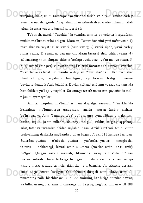 xirojning   bir   qismini   Samarqandga   yuborib   turish   va   oliy   hukmdor   harbiy
yurishlar uyushtirganda o‘z qo‘shini bilan qatnashish yoki oliy hukmdor talab
qilganda askar yuborib turishdan iborat edi. 
To‘rtinchi misol. “Tuzuklar”da vazirlar, amirlar va voliylar haqida ham
muhim ma’lumotlar keltirilgan. Masalan, Temur davlatini yetti nafar vazir: 1)
mamlakat   va   raiyat   ishlari   vaziri   (bosh   vazir);   2)   vaziri   sipoh,   ya’ni   harbiy
ishlar   vaziri;   3)   egasiz   qolgan   mol-mulklarni   tasarruf   etish   ishlari   vaziri;   4)
saltanatning kirim-chiqim ishlarini boshqaruvchi vazir, ya’ni moliya vaziri; 5,
6, 7) sarhad (chegara) viloyatlarining ishlarini nazorat etib turuvchi vazirlar.
“Vazirlar   –   saltanat   ustunlaridir   –   deyiladi   “Tuzuklar”da...   Ular   mamlakat
obodonchiligini,   raiyatning   tinchligini,   sipohlarning   birligini,   xazina
boyligini doimo ko‘zda tutadilar. Davlat, saltanat ishlarini yuzaga chiqarishda
kamchilikka yo‘l qo‘ymaydilar. Saltanatga zararli narsalarni qaytarishda mol-
u jonini ayamaydilar”. 
Amirlar   haqidagi   ma’lumotlar   ham   diqqatga   sazovor.   “Tuzuklar”da
keltirilgan   ma’lumotlarga   qaraganda,   amirlar   asosan   harbiy   kishilar
bo‘lishgan   va   Amir   Temurga   tobe’   bo‘lgan   qirq   aymoq30dan   o‘n   ikkitasi:
barlos,   arg‘in,   jaloir,   tulkichi,   do‘ldoy,   mo‘g‘ul,   suldus,   to‘g‘oy,   qipchoq,
arlot, totor va tarxonlar ichidan saylab olingan. Amirlik rutbasi Amir Temur
faoliyatining dastlabki paytlarida u bilan birga bo‘lgan 313 kishiga berilgan.
Bulardan   yuztasi   –   o‘nboshi,   yuztasi   –   yuzboshi,   yuztasi   –   mingboshi,
to‘rttasi   –   beklarbegi,   bittasi   amir   ul-umaro   (amirlar   amiri:   bosh   amir)
bo‘lgan.   Qolgan   sakkiz   mansab,   fikrimcha,   saroy   xizmatida   bo‘lgan
mansabdorlardan   ba’zi   birlariga   berilgan   bo‘lishi   kerak.   Bulardan   boshqa
yana   o‘n   ikki   kishiga   birinchi,   ikkinchi...   o‘n   birinchi,   o‘n   ikkinchi   darajali
amir,   degan   unvon   berilgan.   O‘n   ikkinchi   darajali   amir   odatda   amir   ul-
umaroning   noibi   hisoblangan.   O‘n   ikki   amirning   har   biriga   bittadan   bayroq
va   bittadan   nog‘ora,   amir   ul-umaroga   bir   bayroq,   nog‘ora,   tuman   –   10   000
20 