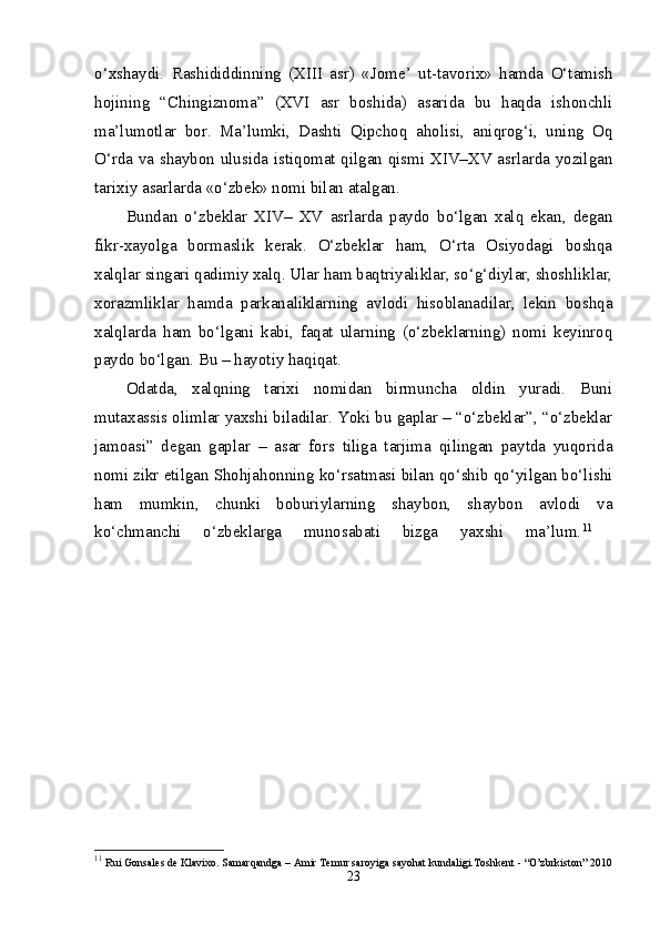 o‘xshaydi.   Rashididdinning   (XIII   asr)   «Jome’   ut-tavorix»   hamda   O‘tamish
hojining   “Chingiznoma”   (XVI   asr   boshida)   asarida   bu   haqda   ishonchli
ma’lumotlar   bor.   Ma’lumki,   Dashti   Qipchoq   aholisi,   aniqrog‘i,   uning   Oq
O‘rda va shaybon ulusida istiqomat qilgan qismi XIV–XV asrlarda yozilgan
tarixiy asarlarda «o‘zbek» nomi bilan atalgan. 
Bundan   o‘zbeklar   XIV–   XV   asrlarda   paydo   bo‘lgan   xalq   ekan,   degan
fikr-xayolga   bormaslik   kerak.   O‘zbeklar   ham,   O‘rta   Osiyodagi   boshqa
xalqlar singari qadimiy xalq. Ular ham baqtriyaliklar, so‘g‘diylar, shoshliklar,
xorazmliklar   hamda   parkanaliklarning   avlodi   hisoblanadilar,   lekin   boshqa
xalqlarda   ham   bo‘lgani   kabi,   faqat   ularning   (o‘zbeklarning)   nomi   keyinroq
paydo bo‘lgan. Bu – hayotiy haqiqat. 
Odatda,   xalqning   tarixi   nomidan   birmuncha   oldin   yuradi.   Buni
mutaxassis olimlar yaxshi biladilar. Yoki bu gaplar – “o‘zbeklar”, “o‘zbeklar
jamoasi”   degan   gaplar   –   asar   fors   tiliga   tarjima   qilingan   paytda   yuqorida
nomi zikr etilgan Shohjahonning ko‘rsatmasi bilan qo‘shib qo‘yilgan bo‘lishi
ham   mumkin,   chunki   boburiylarning   shaybon,   shaybon   avlodi   va
ko‘chmanchi   o‘zbeklarga   munosabati   bizga   yaxshi   ma’lum. 11
 
11
  Rui Gonsales de Klavixo. Samarqandga – Amir Temur saroyiga sayohat kundaligi.Toshkent - “O’zbrkiston” 2010
23 