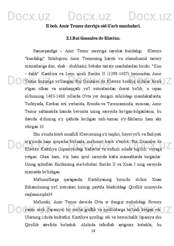 II bob. Amir Temur davriga oid G’arb manbalari.
2.1.Rui Gonsales de Klavixo.
Samarqandga   –   Amir   Temur   saroyiga   sayohat   kundaligi     Klavixo
"kundaligi"   Sohibqiron   Amir   Temurning   hayoti   va   olamshumul   tarixiy
xizmatlariga doir, shak - shubhasiz, bebaho tarixiy manbalardan biridir. "Kun
-   dalik"   Kastiliya   va   Leon   qiroli   Enriko   II   (1390-1407)   tomonidan   Amir
Temur   huzuriga   yo'llangan   Rui   Gonsales   de   Klavixo   boshliq   elchilar   bosib
o'tgan   ulkan   va   mashaqqatli   yo'l   xotiralaridan   iborat   bo'lib,   u   ispan
elchisining   1403-1406   yillarda   O'rta   yer   dengizi   sohilidagi   mamlakatlarda,
Turkiyada,   Kavkaz   orti   yerlarida,   Eronda   va   Turonzaminda,   xususan,   Amir
Temur   saltanatida   hamda   bevosita   uning   saroyida   ko'rgan-bilganlarini,   bu
davrda   elchining   o'z   qalbida   kechgan   turli-tuman   o'y-fikrlarini   ham   aks
ettirgan.33 
Shu o'rinda kitob muallifi Klavixoning o'z taqdiri, hayot yo'li va faoliyati
to'g'risida   ham   qisqacha   bo'lsada,   ma'lumot   berib   o'taylik.   Rui   Gonsales   de
Klavixo   Kastiliya   (Ispaniya)dagi   badavlat   va   nufuzli   oilada   tug'ilib,   voyaga
yetgan.   Otasi   ham,   o'zi   ham   qirol   saroyida   katta   mansablarda   turganlar.
Uning   ajdodlari   Enrikoning   ota-bobolari   Enriko   II   va   Xuan   I   ning   saroyida
xizmatda bo'lishgan. 
Ma'lumotlarga   qaraganda,   Kastiliyaning   birinchi   elchisi   Xuan
Eskamiloning   yo'l   xotiralari   hozirgi   paytda   Madriddagi   Qirollik   muzeyida
saqlanmoqda34 
Ma'lumki,   Amir   Temur   davrida   O'rta   er   dengizi   xududidagi   Pireney
yarim   oroli   (Ispaniya)   bir   necha   graflik   va   qirolliklarga   bo'linib   ketgan   edi.
Ularning ichida kudratlisi Kastiliya qirolligi edi va keyinchalik Ispaniya shu
Qirollik   atrofida   birlashdi.   Alohida   ta'kidlab   aytgimiz   keladiki,   bu
24 