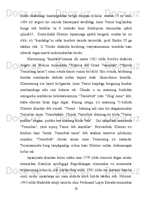 Kadis   shahridagi   bandargohdan   yo'lga   chiqqan   elchilar,   oradan   15   oy   utib,
1404   yil   avgust   oyi   oxirida   Samarqand   atrofidagi   Amir   Temur   bog'laridan
biriga   etib   keldilar   va   8   sentyabr   kuni   Sohibqiron   tomonidan   qabul
qilindi35...   Keyinchalik   Klavixo   Ispaniyaga   qaytib   borgach,   oradan   bir   oy
o'tib,   o'z   "kundaligi"ni   safar   hisoboti   tarzida   tayyorlab,   qirol   Enriko   III   ga
takdim   etdi.   U   Toledo   shahrida   kirolning   vasiyatnomasini   tuzishda   ham
ishtirok etgan mas'ul mulozimlardan biridir. 
Klavixoning   "kundalik"nomasi   ilk   marta   1582   yilda   Sevilya   shahrida
Argote   de   Molina   tomonidan   "Xistoria   del   Grant   Tamorlan"   ("Buyuk
Temurlang tarixi") nomi ostida dunyo yuzini ko'rdi36. Shu o'rinda, kitobning
bunday   nomlanishi   alohida   izohni   taqozo   etadi.   Ishonchimiz   komilki,
Klavixoning   o'zi   hayot   bo'lganida,   Amir   Temur   haqidagi   bitigining   bunday
nomlanishiga   aslo   rozi   bulmas   edi.   Chunki   u   uz   asarining   boshidan
oxirigacha soxibkiron bobokalonimizni "Temurbek" yoki "Ulug' Amir"  deb,
katta   ehtirom   bilan   tilga   olgan.   Buning   ustiga,   o'z   asarining   71-bobida
Klavixo shunday deb yozadi: "Temur - bekning asli ismi biz ataganimizday
Temurlan   emas,   Temurbekdir.   Chunki   Temurbek   ularning   o'z   tilida   "Temur
podsho" degani, podsho esa ularning tilida "bek"... Uni tahqirlash ma'nosida
"Temurlan",   ya'ni   oqsoq   Temur   deb   ataydilar".   Pirovardida,   Klavixo   o'z
kitobini   ham   "butok.   Temurbek   tarixi"   deb   atashini   tasavvur   qilishimiz
mumkin.   "Temurbek"   iborasi   aynan   Amir   Temurning   o'z   vatanida.
Turonzaminda   keng   tarqalganligi   uchun   ham   Klavixo   undan   chekinmagan
bo'lur edi. 
Ispaniyada  shundan  keyin  ushbu  asar  1779  yilda  Amirola  degan  noshir
tomonidan   Kastiliya   qirolligiga   Bag'ishlangan   yilnomalar   va   memuarlar
to'plamining uchinchi jildi ichida chop etildi. 1782 yilda esa Antonio Sancha
ismli   noshir   ispanlarga   uni   yana   alohida   kitob   holida   takdim   etdi.   Nihoyat,
1943 yilda Madridda atoqli tarixchi olim Ferdinand Lopes Estrada tomonidan
26 