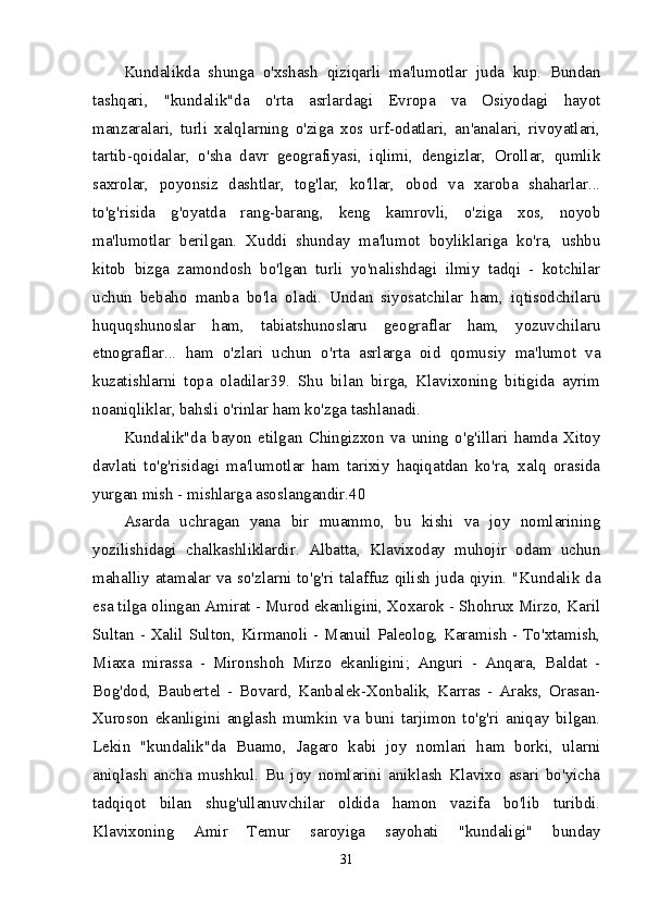 Kundalikda   shunga   o'xshash   qiziqarli   ma'lumotlar   juda   kup.   Bundan
tashqari,   "kundalik"da   o'rta   asrlardagi   Evropa   va   Osiyodagi   hayot
manzaralari,   turli   xalqlarning   o'ziga   xos   urf-odatlari,   an'analari,   rivoyatlari,
tartib-qoidalar,   o'sha   davr   geografiyasi,   iqlimi,   dengizlar,   Orollar,   qumlik
saxrolar,   poyonsiz   dashtlar,   tog'lar,   ko'llar,   obod   va   xaroba   shaharlar...
to'g'risida   g'oyatda   rang-barang,   keng   kamrovli,   o'ziga   xos,   noyob
ma'lumotlar   berilgan.   Xuddi   shunday   ma'lumot   boyliklariga   ko'ra,   ushbu
kitob   bizga   zamondosh   bo'lgan   turli   yo'nalishdagi   ilmiy   tadqi   -   kotchilar
uchun   bebaho   manba   bo'la   oladi.   Undan   siyosatchilar   ham,   iqtisodchilaru
huquqshunoslar   ham,   tabiatshunoslaru   geograflar   ham,   yozuvchilaru
etnograflar...   ham   o'zlari   uchun   o'rta   asrlarga   oid   qomusiy   ma'lumot   va
kuzatishlarni   topa   oladilar39.   Shu   bilan   birga,   Klavixoning   bitigida   ayrim
noaniqliklar, bahsli o'rinlar ham ko'zga tashlanadi. 
Kundalik"da   bayon   etilgan   Chingizxon   va   uning   o'g'illari   hamda   Xitoy
davlati   to'g'risidagi   ma'lumotlar   ham   tarixiy   haqiqatdan   ko'ra,   xalq   orasida
yurgan mish - mishlarga asoslangandir.40 
Asarda   uchragan   yana   bir   muammo,   bu   kishi   va   joy   nomlarining
yozilishidagi   chalkashliklardir.   Albatta,   Klavixoday   muhojir   odam   uchun
mahalliy atamalar va so'zlarni to'g'ri talaffuz qilish juda qiyin. "Kundalik da
esa tilga olingan Amirat - Murod ekanligini, Xoxarok - Shohrux Mirzo, Karil
Sultan - Xalil Sulton, Kirmanoli - Manuil Paleolog, Karamish - To'xtamish,
Miaxa   mirassa   -   Mironshoh   Mirzo   ekanligini;   Anguri   -   Anqara,   Baldat   -
Bog'dod,   Baubertel   -   Bovard,   Kanbalek-Xonbalik,   Karras   -   Araks,   Orasan-
Xuroson   ekanligini   anglash   mumkin   va   buni   tarjimon   to'g'ri   aniqay   bilgan.
Lekin   "kundalik"da   Buamo,   Jagaro   kabi   joy   nomlari   ham   borki,   ularni
aniqlash   ancha   mushkul.   Bu   joy   nomlarini   aniklash   Klavixo   asari   bo'yicha
tadqiqot   bilan   shug'ullanuvchilar   oldida   hamon   vazifa   bo'lib   turibdi.
Klavixoning   Amir   Temur   saroyiga   sayohati   "kundaligi"   bunday
31 