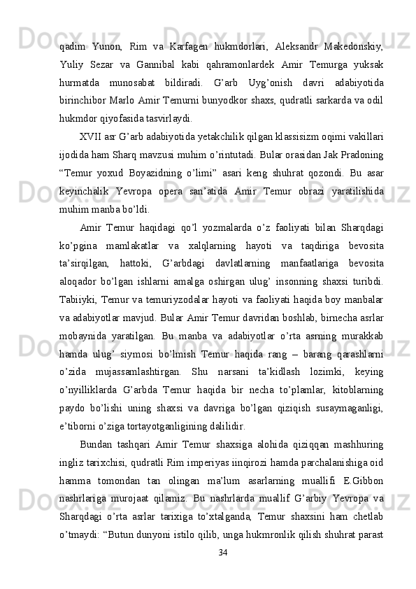 qadim   Yunon,   Rim   va   Karfagen   hukmdorlari,   Aleksandr   Makedonskiy,
Yuliy   Sezar   va   Gannibal   kabi   qahramonlardek   Amir   Temurga   yuksak
hurmatda   munosabat   bildiradi.   G’arb   Uyg’onish   davri   adabiyotida
birinchibor Marlo Amir Temurni bunyodkor shaxs, qudratli sarkarda va odil
hukmdor qiyofasida tasvirlaydi.
XVII asr G’arb adabiyotida yetakchilik qilgan klassisizm oqimi vakillari
ijodida ham Sharq mavzusi muhim o’rintutadi. Bular orasidan Jak Pradoning
“Temur   yoxud   Boyazidning   o’limi”   asari   keng   shuhrat   qozondi.   Bu   asar
keyinchalik   Yevropa   opera   san’atida   Amir   Temur   obrazi   yaratilishida
muhim manba bo’ldi.
Amir   Temur   haqidagi   qo’l   yozmalarda   o’z   faoliyati   bilan   Sharqdagi
ko’pgina   mamlakatlar   va   xalqlarning   hayoti   va   taqdiriga   bevosita
ta’sirqilgan,   hattoki,   G’arbdagi   davlatlarning   manfaatlariga   bevosita
aloqador   bo’lgan   ishlarni   amalga   oshirgan   ulug’   insonning   shaxsi   turibdi.
Tabiiyki, Temur va temuriyzodalar hayoti va faoliyati haqida boy manbalar
va adabiyotlar mavjud. Bular Amir Temur davridan boshlab, birnecha asrlar
mobaynida   yaratilgan.   Bu   manba   va   adabiyotlar   o’rta   asrning   murakkab
hamda   ulug’   siymosi   bo’lmish   Temur   haqida   rang   –   barang   qarashlarni
o’zida   mujassamlashtirgan.   Shu   narsani   ta’kidlash   lozimki,   keying
o’nyilliklarda   G’arbda   Temur   haqida   bir   necha   to’plamlar,   kitoblarning
paydo   bo’lishi   uning   shaxsi   va   davriga   bo’lgan   qiziqish   susaymaganligi,
e’tiborni o’ziga tortayotganligining dalilidir.
Bundan   tashqari   Amir   Temur   shaxsiga   alohida   qiziqqan   mashhuring
ingliz tarixchisi, qudratli Rim imperiyas iinqirozi hamda parchalanishiga oid
hamma   tomondan   tan   olingan   ma’lum   asarlarning   muallifi   E.Gibbon
nashrlariga   murojaat   qilamiz.   Bu   nashrlarda   muallif   G’arbiy   Yevropa   va
Sharqdagi   o’rta   asrlar   tarixiga   to’xtalganda,   Temur   shaxsini   ham   chetlab
o’tmaydi: “Butun dunyoni istilo qilib, unga hukmronlik qilish shuhrat parast
34 