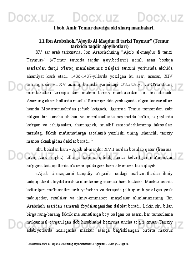 I.bob. Amir Temur davriga oid sharq manbalari.
1.1.Ibn Arabshoh..”Ajoyib Al-Maqdur fi tarixi Taymur” (Temur
tarixida taqdir ajoyibotlari)
XV   asr   arab   tarixnavisi   Ibn   Arabshohning   “Ajoib   al-maqdur   fi   tarixi
Taymur»”   («Temur   tarixida   taqdir   ajoyibotlari»)   nomli   asari   boshqa
asarlardan   farqli   o'laroq   mamlakatimiz   xalqlari   tarixini   yoritishda   alohida
ahamiyat   kasb   etadi.   1436-1437-yillarda   yozilgan   bu   asar,   asosan,   XIV
asrning   oxiri   va   XV   asming   birinchi   yarmidagi   O'rta   Osiyo   va   O'rta   Sharq
mamlakatlari   tarixiga   doir   muhim   tarixiy   manbalardan   biri   hisoblanadi.
Asarning aksar hollarda muallif Samarqandda yashaganda olgan taassurotlari
hamda   Movarounnahrdan   jo'nab   ketgach,   ilgariroq   Temur   tomonidan   zabt
etilgan   bir   qancha   shahar   va   mamlakatlarda   sayohatda   bo'lib,   u   joylarda
ko'rgan   va   eshitganlari,   shuningdek,   muallif   zamondoshlarining   hikoyalari
tarzidagi   faktik   ma'lumotlarga   asoslanib   yozilishi   uning   ishonchli   tarixiy
manba ekanligidan dalolat beradi.  1
Shu boisdan ham «Ajoib al-maqdur XVII asrdan boshlab qator (fransuz,
lotin,   turk,   ingliz)   tillarga   tarjima   qilinib,   unda   keltirilgan   ma'lumotlar
ko'pgina tadqiqotlarda o'z izini qoldirgani ham fikrimizni tasdiqlaydi. 
«Ajoib   al-maqdurni   tanqidiy   o'rganib,   undagi   ma'lumotlardan   ilmiy
tadqiqotlarda foydalanishda olimlarning xizmati ham kattadir. Mazkur asarda
keltirilgan   ma'lumotlar   turli   yo'nalish   va   darajada   jalb   qilinib   yozilgan   yirik
tadqiqotlar,   risolalar   va   ilmiy-ommabop   maqolalar   olimlarimizning   Ibn
Arabshoh asaridan samarali foydalanganidan dalolat beradi. Lekin shu bilan
birga rang-barang faktik ma'lumotlarga boy bo'lgan bu asarni har tomonlama
mukammal   o rganilgan   deb   hisoblash4   hozircha   uncha   to'g'ri   emas.   Tarixiyʻ
adabiyotlarda   hozirgacha   mazkur   asarga   bag'ishlangan   birorta   maxsus
1
 Muhammadiev N. Ispan elchisining sayohatnomasi / / gazetasi. 2005 yil 7 aprel.
6 