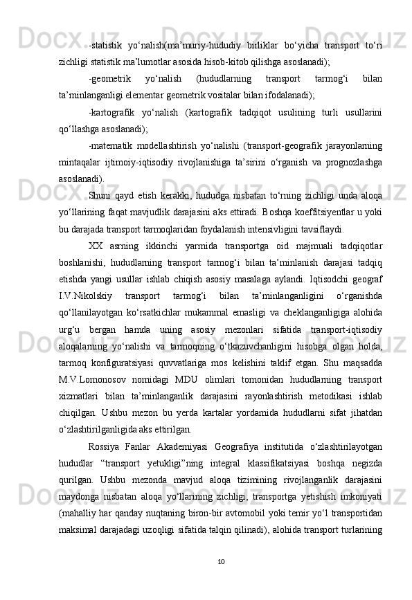 -statistik   yo‘nalish(ma’muriy-hududiy   birliklar   bo‘yicha   transport   to‘ri
zichligi statistik ma’lumotlar asosida hisob-kitob qilishga asoslanadi);
-geometrik   yo‘nalish   (hududlarning   transport   tarmog‘i   bilan
ta’minlanganligi elementar geometrik vositalar bilan ifodalanadi);
-kartografik   yo‘nalish   (kartografik   tadqiqot   usulining   turli   usullarini
qo‘llashga asoslanadi);
-matematik   modellashtirish   yo‘nalishi   (transport-geografik   jarayonlarning
mintaqalar   ijtimoiy-iqtisodiy   rivojlanishiga   ta’sirini   o‘rganish   va   prognozlashga
asoslanadi).
Shuni   qayd   etish   kerakki,   hududga   nisbatan   to‘rning   zichligi   unda   aloqa
yo‘llarining faqat mavjudlik darajasini aks ettiradi. Boshqa koeffitsiyentlar u yoki
bu darajada transport tarmoqlaridan foydalanish intensivligini tavsiflaydi.
XX   asrning   ikkinchi   yarmida   transportga   oid   majmuali   tadqiqotlar
boshlanishi,   hududlarning   transport   tarmog‘i   bilan   ta’minlanish   darajasi   tadqiq
etishda   yangi   usullar   ishlab   chiqish   asosiy   masalaga   aylandi.   Iqtisodchi   geograf
I.V.Nikolskiy   transport   tarmog‘i   bilan   ta’minlanganligini   o‘rganishda
qo‘llanilayotgan   ko‘rsatkichlar   mukammal   emasligi   va   cheklanganligiga   alohida
urg‘u   bergan   hamda   uning   asosiy   mezonlari   sifatida   transport-iqtisodiy
aloqalarning   yo‘nalishi   va   tarmoqning   o‘tkazuvchanligini   hisobga   olgan   holda,
tarmoq   konfiguratsiyasi   quvvatlariga   mos   kelishini   taklif   etgan.   Shu   maqsadda
M.V.Lomonosov   nomidagi   MDU   olimlari   tomonidan   hududlarning   transport
xizmatlari   bilan   ta’minlanganlik   darajasini   rayonlashtirish   metodikasi   ishlab
chiqilgan.   Ushbu   mezon   bu   yerda   kartalar   yordamida   hududlarni   sifat   jihatdan
o‘zlashtirilganligida aks ettirilgan.
Rossiya   Fanlar   Akademiyasi   Geografiya   institutida   o‘zlashtirilayotgan
hududlar   “transport   yetukligi”ning   integral   klassifikatsiyasi   boshqa   negizda
qurilgan.   Ushbu   mezonda   mavjud   aloqa   tizimining   rivojlanganlik   darajasini
maydonga   nisbatan   aloqa   yo‘llarining   zichligi,   transportga   yetishish   imkoniyati
(mahalliy har qanday nuqtaning biron-bir avtomobil yoki temir yo‘l transportidan
maksimal darajadagi uzoqligi sifatida talqin qilinadi), alohida transport turlarining
10 