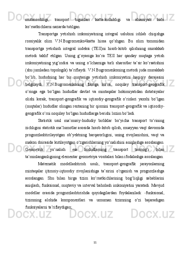 mutanosibligi,   transport   tugunlari   katta-kichikligi   va   ahamiyati   kabi
ko‘rsatkichlarni nazarda tutilgan.
Transportga   yetishish   imkoniyatining   integral   uslubini   ishlab   chiqishga
rossiyalik   olim   V.N.Bugromenko4katta   hissa   qo‘shgan.   Bu   olim   tomonidan
transportga   yetishish   integral   indeksi   (TEII)ni   hisob-kitob   qilishning   murakkab
metodi   taklif   etilgan.   Uning   g‘oyasiga   ko‘ra   TEII   har   qanday   nuqtaga   yetish
imkoniyatining   yig‘indisi   va   uning   o‘lchamiga   turli   sharoitlar   ta’sir   ko‘rsatishini
(shu jumladan topologik) ta’riflaydi. V.N.Bugromenkoning metodi juda murakkab
bo‘lib,   hududning   har   bir   nuqtasiga   yetishish   imkoniyatini   haqiqiy   darajasini
belgilaydi.   V.N.Bugromenkoning   fikriga   ko‘ra,   noqulay   transport-geografik
o‘ringa   ega   bo‘lgan   hududlar   davlat   va   mintaqalar   hokimiyatidan   dotatsiyalar
olishi   kerak,   transport-geografik   va   iqtisodiy-geografik   o‘rinlari   yaxshi   bo‘lgan
(nuqtalar) hududlar olingan rentaning bir qismini transport-geografik va iqtisodiy-
geografik o‘rni noqulay bo‘lgan hududlarga berishi lozim bo‘ladi.
Statistik   usul   ma’muriy-hududiy   birliklar   bo‘yicha   transport   to‘rining
zichligini statistik ma’lumotlar asosida hisob-kitob qilish, muayyan vaqt davomida
prognozlashtirilayotgan   ob’yektning   barqarorligini,   uning   rivojlanishini,   vaqt   va
makon doirasida kutilayotgan o‘zgarishlarning yo‘nalishini aniqlashga asoslangan.
Geometrik   yo‘nalish   esa   hududlarning   transport   tarmog‘i   bilan
ta’minlanganligining elementar geometriya vositalari bilan ifodalashga asoslangan.
Matematik   modellashtirish   usuli,   transport-geografik   jarayonlarning
mintaqalar   ijtimoiy-iqtisodiy   rivojlanishiga   ta’sirini   o‘rganish   va   prognozlashga
asoslangan.   Shu   bilan   birga   tizim   ko‘rsatkichlarining   bog‘liqligi   sabablarini
aniqlash, funksional, nuqtaviy va interval baholash imkoniyatini yaratadi. Mavjud
modellar   orasida   prognozlashtirishda   quyidagilardan   foydalaniladi:   -funksional,
tizimning   alohida   komponentlari   va   umuman   tizimning   o‘zi   bajaradigan
funksiyalarni ta’riflaydigan;
11 