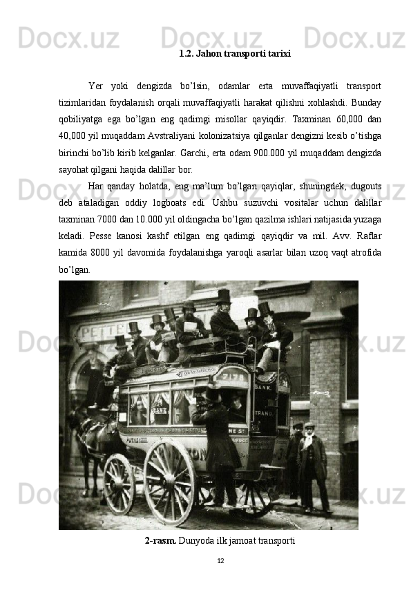 1.2.  Jahon transporti tarixi
Yer   yoki   dengizda   bo’lsin,   odamlar   erta   muvaffaqiyatli   transport
tizimlaridan  foydalanish   orqali   muvaffaqiyatli  harakat   qilishni   xohlashdi.  Bunday
qobiliyatga   ega   bo’lgan   eng   qadimgi   misollar   qayiqdir.   Taxminan   60,000   dan
40,000 yil muqaddam Avstraliyani kolonizatsiya qilganlar dengizni kesib o’tishga
birinchi bo’lib kirib kelganlar.  Garchi, erta odam 900.000 yil muqaddam dengizda
sayohat qilgani haqida dalillar bor.
Har   qanday   holatda,   eng   ma’lum   bo’lgan   qayiqlar,   shuningdek,   dugouts
deb   ataladigan   oddiy   logboats   edi.   Ushbu   suzuvchi   vositalar   uchun   dalillar
taxminan 7000 dan 10.000 yil oldingacha bo’lgan qazilma ishlari natijasida yuzaga
keladi.   Pesse   kanosi   kashf   etilgan   eng   qadimgi   qayiqdir   va   mil.   Avv.   Raflar
kamida  8000  yil   davomida  foydalanishga  yaroqli   asarlar  bilan  uzoq  vaqt  atrofida
bo’lgan.
2- rasm.  Dunyoda ilk jamoat transporti
12 