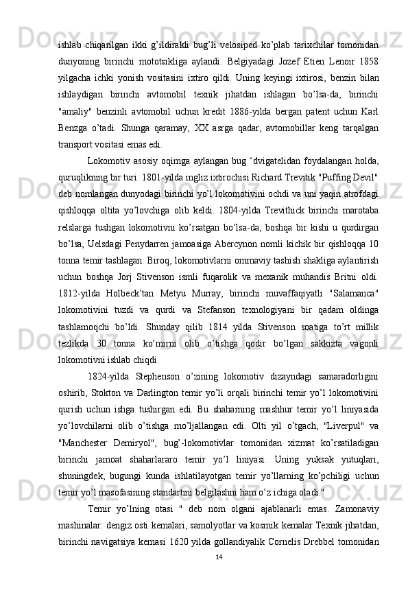 ishlab   chiqarilgan   ikki   g’ildirakli   bug’li   velosiped   ko’plab   tarixchilar   tomonidan
dunyoning   birinchi   mototsikliga   aylandi .   Belgiyadagi   Jozef   Etien   Lenoir   1858
yilgacha   ichki   yonish   vositasini   ixtiro   qildi.   Uning   keyingi   ixtirosi,   benzin   bilan
ishlaydigan   birinchi   avtomobil   texnik   jihatdan   ishlagan   bo’lsa-da,   birinchi
"amaliy"   benzinli   avtomobil   uchun   kredit   1886-yilda   bergan   patent   uchun   Karl
Benzga   o’tadi.   Shunga   qaramay,   XX   asrga   qadar,   avtomobillar   keng   tarqalgan
transport vositasi emas edi.
Lokomotiv   asosiy   oqimga   aylangan   bug   ‘dvigatelidan   foydalangan   holda,
quruqlikning bir turi. 1801-yilda ingliz ixtirochisi Richard Trevitik "Puffing Devil"
deb nomlangan dunyodagi birinchi yo’l lokomotivini ochdi va uni yaqin atrofdagi
qishloqqa   oltita   yo’lovchiga   olib   keldi.   1804-yilda   Trevithick   birinchi   marotaba
relslarga   tushgan   lokomotivni   ko’rsatgan   bo’lsa-da,   boshqa   bir   kishi   u   qurdirgan
bo’lsa,   Uelsdagi   Penydarren   jamoasiga   Abercynon  nomli   kichik  bir   qishloqqa   10
tonna temir tashlagan. Biroq, lokomotivlarni ommaviy tashish shakliga aylantirish
uchun   boshqa   Jorj   Stivenson   ismli   fuqarolik   va   mexanik   muhandis   Britni   oldi.
1812-yilda   Holbeck’tan   Metyu   Murray,   birinchi   muvaffaqiyatli   "Salamanca"
lokomotivini   tuzdi   va   qurdi   va   Stefanson   texnologiyani   bir   qadam   oldinga
tashlamoqchi   bo’ldi.   Shunday   qilib   1814   yilda   Stivenson   soatiga   to’rt   millik
tezlikda   30   tonna   ko’mirni   olib   o’tishga   qodir   bo’lgan   sakkizta   vagonli
lokomotivni ishlab chiqdi.
1824-yilda   Stephenson   o’zining   lokomotiv   dizayndagi   samaradorligini
oshirib,   Stokton   va   Darlington   temir   yo’li   orqali   birinchi   temir   yo’l   lokomotivini
qurish   uchun   ishga   tushirgan   edi.   Bu   shaharning   mashhur   temir   yo’l   liniyasida
yo’lovchilarni   olib   o’tishga   mo’ljallangan   edi.   Olti   yil   o’tgach,   "Liverpul"   va
"Manchester   Demiryol",   bug’-lokomotivlar   tomonidan   xizmat   ko’rsatiladigan
birinchi   jamoat   shaharlararo   temir   yo’l   liniyasi.   Uning   yuksak   yutuqlari,
shuningdek,   bugungi   kunda   ishlatilayotgan   temir   yo’llarning   ko’pchiligi   uchun
temir yo’l masofasining standartini belgilashni ham o’z ichiga oladi."
Temir   yo’lning   otasi   "   deb   nom   olgani   ajablanarli   emas.   Zamonaviy
mashinalar: dengiz osti kemalari, samolyotlar va kosmik kemalar Texnik jihatdan,
birinchi  navigatsiya  kemasi   1620 yilda gollandiyalik Cornelis Drebbel  tomonidan
14 