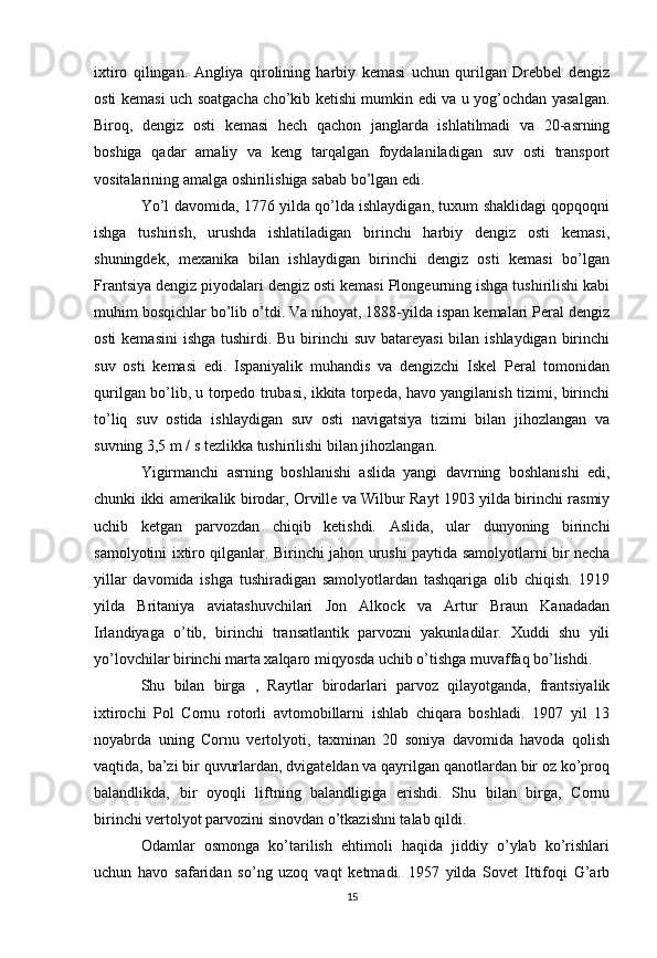 ixtiro   qilingan.   Angliya   qirolining   harbiy   kemasi   uchun   qurilgan   Drebbel   dengiz
osti kemasi uch soatgacha cho’kib ketishi mumkin edi va u yog’ochdan yasalgan.
Biroq,   dengiz   osti   kemasi   hech   qachon   janglarda   ishlatilmadi   va   20-asrning
boshiga   qadar   amaliy   va   keng   tarqalgan   foydalaniladigan   suv   osti   transport
vositalarining amalga oshirilishiga sabab bo’lgan edi.
Yo’l davomida, 1776 yilda qo’lda ishlaydigan, tuxum shaklidagi qopqoqni
ishga   tushirish,   urushda   ishlatiladigan   birinchi   harbiy   dengiz   osti   kemasi,
shuningdek,   mexanika   bilan   ishlaydigan   birinchi   dengiz   osti   kemasi   bo’lgan
Frantsiya dengiz piyodalari dengiz osti kemasi Plongeurning ishga tushirilishi kabi
muhim bosqichlar bo’lib o’tdi. Va nihoyat, 1888-yilda ispan kemalari Peral dengiz
osti  kemasini  ishga tushirdi. Bu birinchi  suv batareyasi  bilan ishlaydigan birinchi
suv   osti   kemasi   edi.   Ispaniyalik   muhandis   va   dengizchi   Iskel   Peral   tomonidan
qurilgan bo’lib, u torpedo trubasi, ikkita torpeda, havo yangilanish tizimi, birinchi
to’liq   suv   ostida   ishlaydigan   suv   osti   navigatsiya   tizimi   bilan   jihozlangan   va
suvning 3,5 m / s tezlikka tushirilishi bilan jihozlangan.
Yigirmanchi   asrning   boshlanishi   aslida   yangi   davrning   boshlanishi   edi,
chunki ikki amerikalik birodar, Orville va Wilbur Rayt 1903 yilda birinchi rasmiy
uchib   ketgan   parvozdan   chiqib   ketishdi.   Aslida,   ular   dunyoning   birinchi
samolyotini ixtiro qilganlar. Birinchi jahon urushi paytida samolyotlarni bir necha
yillar   davomida   ishga   tushiradigan   samolyotlardan   tashqariga   olib   chiqish.   1919
yilda   Britaniya   aviatashuvchilari   Jon   Alkock   va   Artur   Braun   Kanadadan
Irlandiyaga   o’tib,   birinchi   transatlantik   parvozni   yakunladilar.   Xuddi   shu   yili
yo’lovchilar birinchi marta xalqaro miqyosda uchib o’tishga muvaffaq bo’lishdi.
Shu   bilan   birga   ,   Raytlar   birodarlari   parvoz   qilayotganda,   frantsiyalik
ixtirochi   Pol   Cornu   rotorli   avtomobillarni   ishlab   chiqara   boshladi.   1907   yil   13
noyabrda   uning   Cornu   vertolyoti,   taxminan   20   soniya   davomida   havoda   qolish
vaqtida, ba’zi bir quvurlardan, dvigateldan va qayrilgan qanotlardan bir oz ko’proq
balandlikda,   bir   oyoqli   liftning   balandligiga   erishdi.   Shu   bilan   birga,   Cornu
birinchi vertolyot parvozini  sinovdan o’tkazishni talab qildi.
Odamlar   osmonga   ko’tarilish   ehtimoli   haqida   jiddiy   o’ylab   ko’rishlari
uchun   havo   safaridan   so’ng   uzoq   vaqt   ketmadi.   1957   yilda   Sovet   Ittifoqi   G’arb
15 