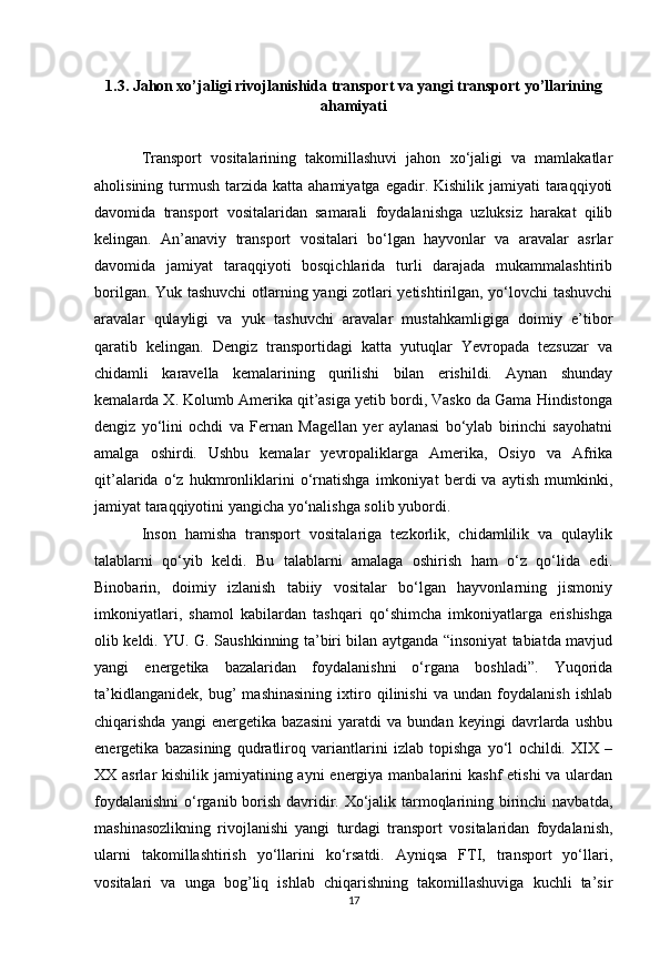 1.3 .  Jahon xo’jaligi rivojlanishida transport va yangi transport yo’llarining
ahamiyati
Transport   vositalarining   takomillashuvi   jahon   xo‘jaligi   va   mamlakatlar
aholisining  turmush  tarzida katta  ahamiyatga  egadir. Kishilik  jamiyati   taraqqiyoti
davomida   transport   vositalaridan   samarali   foydalanishga   uzluksiz   harakat   qilib
kelingan.   An’anaviy   transport   vositalari   bo‘lgan   hayvonlar   va   aravalar   asrlar
davomida   jamiyat   taraqqiyoti   bosqichlarida   turli   darajada   mukammalashtirib
borilgan. Yuk tashuvchi  otlarning yangi zotlari yetishtirilgan, yo‘lovchi tashuvchi
aravalar   qulayligi   va   yuk   tashuvchi   aravalar   mustahkamligiga   doimiy   e’tibor
qaratib   kelingan.   Dengiz   transportidagi   katta   yutuqlar   Yevropada   tezsuzar   va
chidamli   karavella   kemalarining   qurilishi   bilan   erishildi.   Aynan   shunday
kemalarda X. Kolumb Amerika qit’asiga yetib bordi, Vasko da Gama Hindistonga
dengiz   yo‘lini   ochdi   va   Fernan   Magellan   yer   aylanasi   bo‘ylab   birinchi   sayohatni
amalga   oshirdi.   Ushbu   kemalar   yevropaliklarga   Amerika,   Osiyo   va   Afrika
qit’alarida   o‘z   hukmronliklarini   o‘rnatishga   imkoniyat   berdi   va   aytish   mumkinki,
jamiyat taraqqiyotini yangicha yo‘nalishga solib yubordi.
Inson   hamisha   transport   vositalariga   tezkorlik,   chidamlilik   va   qulaylik
talablarni   qo‘yib   keldi.   Bu   talablarni   amalaga   oshirish   ham   o‘z   qo‘lida   edi.
Binobarin,   doimiy   izlanish   tabiiy   vositalar   bo‘lgan   hayvonlarning   jismoniy
imkoniyatlari,   shamol   kabilardan   tashqari   qo‘shimcha   imkoniyatlarga   erishishga
olib keldi. YU. G. Saushkinning ta’biri bilan aytganda “insoniyat tabiatda mavjud
yangi   energetika   bazalaridan   foydalanishni   o‘rgana   boshladi”.   Yuqorida
ta’kidlanganidek,   bug’   mashinasining   ixtiro   qilinishi   va   undan   foydalanish   ishlab
chiqarishda   yangi   energetika   bazasini   yaratdi   va   bundan   keyingi   davrlarda   ushbu
energetika   bazasining   qudratliroq   variantlarini   izlab   topishga   yo‘l   ochildi.   XIX   –
XX asrlar  kishilik jamiyatining ayni energiya manbalarini kashf  etishi  va ulardan
foydalanishni  o‘rganib borish davridir. Xo‘jalik tarmoqlarining birinchi  navbatda,
mashinasozlikning   rivojlanishi   yangi   turdagi   transport   vositalaridan   foydalanish,
ularni   takomillashtirish   yo‘llarini   ko‘rsatdi.   Ayniqsa   FTI,   transport   yo‘llari,
vositalari   va   unga   bog’liq   ishlab   chiqarishning   takomillashuviga   kuchli   ta’sir
17 
