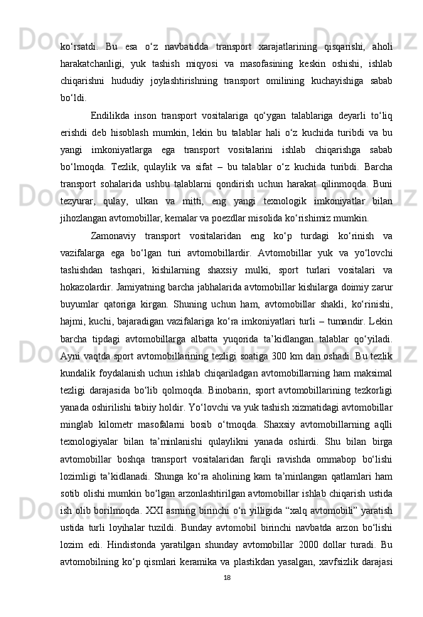 ko‘rsatdi.   Bu   esa   o‘z   navbatidda   transport   xarajatlarining   qisqarishi,   aholi
harakatchanligi,   yuk   tashish   miqyosi   va   masofasining   keskin   oshishi,   ishlab
chiqarishni   hududiy   joylashtirishning   transport   omilining   kuchayishiga   sabab
bo‘ldi.
Endilikda   inson   transport   vositalariga   qo‘ygan   talablariga   deyarli   to‘liq
erishdi   deb   hisoblash   mumkin,   lekin   bu   talablar   hali   o‘z   kuchida   turibdi   va   bu
yangi   imkoniyatlarga   ega   transport   vositalarini   ishlab   chiqarishga   sabab
bo‘lmoqda.   Tezlik,   qulaylik   va   sifat   –   bu   talablar   o‘z   kuchida   turibdi.   Barcha
transport   sohalarida   ushbu   talablarni   qondirish   uchun   harakat   qilinmoqda.   Buni
tezyurar,   qulay,   ulkan   va   mitti,   eng   yangi   texnologik   imkoniyatlar   bilan
jihozlangan avtomobillar, kemalar va poezdlar misolida ko‘rishimiz mumkin.
Zamonaviy   transport   vositalaridan   eng   ko‘p   turdagi   ko‘rinish   va
vazifalarga   ega   bo‘lgan   turi   avtomobillardir.   Avtomobillar   yuk   va   yo‘lovchi
tashishdan   tashqari,   kishilarning   shaxsiy   mulki,   sport   turlari   vositalari   va
hokazolardir. Jamiyatning barcha jabhalarida avtomobillar kishilarga doimiy zarur
buyumlar   qatoriga   kirgan.   Shuning   uchun   ham,   avtomobillar   shakli,   ko‘rinishi,
hajmi, kuchi, bajaradigan vazifalariga  ko‘ra imkoniyatlari  turli  – tumandir. Lekin
barcha   tipdagi   avtomobillarga   albatta   yuqorida   ta’kidlangan   talablar   qo‘yiladi.
Ayni vaqtda sport  avtomobillarining tezligi  soatiga  300 km dan oshadi. Bu tezlik
kundalik foydalanish  uchun ishlab  chiqariladgan  avtomobillarning ham  maksimal
tezligi   darajasida   bo‘lib   qolmoqda.   Binobarin,   sport   avtomobillarining   tezkorligi
yanada oshirilishi tabiiy holdir. Yo‘lovchi va yuk tashish xizmatidagi avtomobillar
minglab   kilometr   masofalarni   bosib   o‘tmoqda.   Shaxsiy   avtomobillarning   aqlli
texnologiyalar   bilan   ta’minlanishi   qulaylikni   yanada   oshirdi.   Shu   bilan   birga
avtomobillar   boshqa   transport   vositalaridan   farqli   ravishda   ommabop   bo‘lishi
lozimligi   ta’kidlanadi.   Shunga   ko‘ra   aholining   kam   ta’minlangan   qatlamlari   ham
sotib olishi mumkin bo‘lgan arzonlashtirilgan avtomobillar ishlab chiqarish ustida
ish olib borilmoqda. XXI asrning birinchi o‘n yilligida “xalq avtomobili” yaratish
ustida   turli   loyihalar   tuzildi.   Bunday   avtomobil   birinchi   navbatda   arzon   bo‘lishi
lozim   edi.   Hindistonda   yaratilgan   shunday   avtomobillar   2000   dollar   turadi.   Bu
avtomobilning  ko‘p  qismlari   keramika   va   plastikdan   yasalgan,   xavfsizlik   darajasi
18 