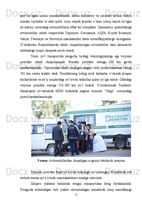 past   bo‘lgani   uchun   ommalashmadi.   Jahon   moliyaviy   va   iqtisodiy   krizisi   tufayli
bunday  loyihalar   to‘xtab   qoldi.  Ayni   vaqtda  kishilar   o‘zlari   uchun  tanish   bo‘lgan
an’anaviy rusumdagi avtomobillarni afzal ko‘rmoqdalar. Zamonaviy qulayliklarga
avtomobillar   ishlab   chiqarishda   Yaponiya,   Germaniya,   AQSh,   Buyuk   Britaniya,
Italiya,   Frantsiya   va   Shvetsiya   mamlakatlari   katta   muvaffaqiyatlarga   erishganlar.
O‘zbekiston   Respublikasida   ishlab   chiqarilayotgan   avtomobillar   ham   zamonaviy
talabalarga yuqori darajada javob beradi.
Temir   yo‘l   transportida   yangicha   turdagi   texnologiyalarga   ega   tezyurar
poezdlar   ishlab   chiqarilmoqda.   Bunday   poezdlar   soatiga   500   km   gacha
harakatlanadilar. Yaponiyada ishlab chiqilgan magnit relsli poezd maksimal tezligi
581  km   soatni   tashkil   etadi.  Poezdlarning   tezligi   yirik   shaharlar   o‘rtasida   aloqani
kuchaytiradi va ko‘p miqdordagi yo‘lovchi tashishni qulay yo‘lga soladi. Odatdagi
tezyurar   poezdlar   soatiga   250-300   km   yo‘l   bosadi.   O‘zbekistonda   Toshkent-
Samarqand   yo‘nalishida   MDH   hududida   yagona   tezyurar   “Talgo”   rusumidagi
poezd harakatlanmoqda.
3-rasm.  Avtomobillardan chiqadigan is gazini tekshirish jarayoni
Tezyurar poezdlar faqat yo‘lovchi tashishga mo‘ljallangan. Poezdlarda yuk
tashish asosan qit’a ichida, mamlakatlararo amalga oshiriladi.
Xalqaro   yuklarni   tashishda   dengiz   transportidan   keng   foydalaniladi.
Dengizda   tashiladigan   turli   yuklar   ixtisoslashgan   kemalarda   uzoq   masofalarga
19 