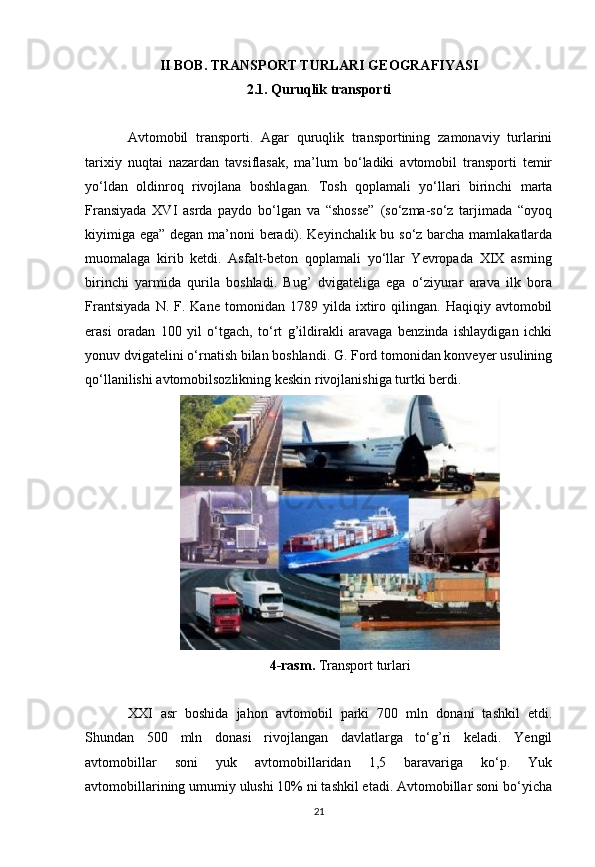 II BOB.   TRANSPORT TURLARI GEOGRAFIYASI
2.1.  Quruqlik transporti
Avtomobil   transporti.   Agar   quruqlik   transportining   zamonaviy   turlarini
tarixiy   nuqtai   nazardan   tavsiflasak,   ma’lum   bo‘ladiki   avtomobil   transporti   temir
yo‘ldan   oldinroq   rivojlana   boshlagan.   Tosh   qoplamali   yo‘llari   birinchi   marta
Fransiyada   XVI   asrda   paydo   bo‘lgan   va   “shosse”   (so‘zma-so‘z   tarjimada   “oyoq
kiyimiga ega” degan ma’noni beradi). Keyinchalik bu so‘z barcha mamlakatlarda
muomalaga   kirib   ketdi.   Asfalt-beton   qoplamali   yo‘llar   Yevropada   XIX   asrning
birinchi   yarmida   qurila   boshladi.   Bug’   dvigateliga   ega   o‘ziyurar   arava   ilk   bora
Frantsiyada   N.  F.  Kane   tomonidan   1789  yilda   ixtiro   qilingan.   Haqiqiy   avtomobil
erasi   oradan   100   yil   o‘tgach,   to‘rt   g’ildirakli   aravaga   benzinda   ishlaydigan   ichki
yonuv dvigatelini o‘rnatish bilan boshlandi. G. Ford tomonidan konveyer usulining
qo‘llanilishi avtomobilsozlikning keskin rivojlanishiga turtki berdi.
4-rasm.  Transport turlari
XXI   asr   boshida   jahon   avtomobil   parki   700   mln   donani   tashkil   etdi.
Shundan   500   mln   donasi   rivojlangan   davlatlarga   to‘g’ri   keladi.   Yengil
avtomobillar   soni   yuk   avtomobillaridan   1,5   baravariga   ko‘p.   Yuk
avtomobillarining umumiy ulushi 10% ni tashkil etadi. Avtomobillar soni bo‘yicha
21 