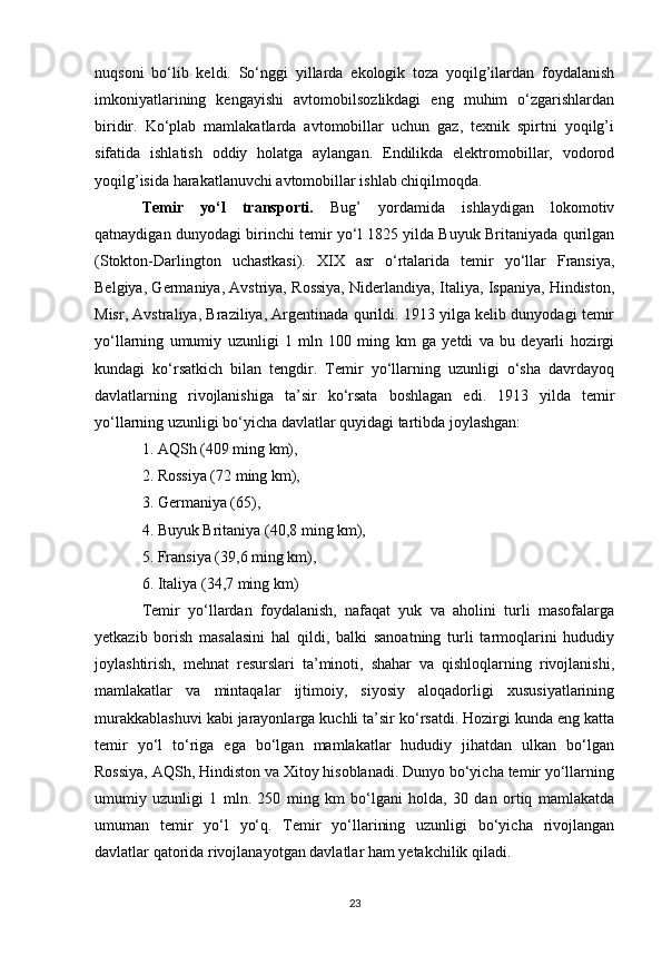 nuqsoni   bo‘lib   keldi.   So‘nggi   yillarda   ekologik   toza   yoqilg’ilardan   foydalanish
imkoniyatlarining   kengayishi   avtomobilsozlikdagi   eng   muhim   o‘zgarishlardan
biridir.   Ko‘plab   mamlakatlarda   avtomobillar   uchun   gaz,   texnik   spirtni   yoqilg’i
sifatida   ishlatish   oddiy   holatga   aylangan.   Endilikda   elektromobillar,   vodorod
yoqilg’isida harakatlanuvchi avtomobillar ishlab chiqilmoqda.
Temir   yo‘l   transporti.   Bug’   yordamida   ishlaydigan   lokomotiv
qatnaydigan dunyodagi birinchi temir yo‘l 1825 yilda Buyuk Britaniyada qurilgan
(Stokton-Darlington   uchastkasi).   XIX   asr   o‘rtalarida   temir   yo‘llar   Fransiya,
Belgiya, Germaniya, Avstriya, Rossiya, Niderlandiya, Italiya, Ispaniya, Hindiston,
Misr, Avstraliya, Braziliya, Argentinada qurildi. 1913 yilga kelib dunyodagi temir
yo‘llarning   umumiy   uzunligi   1   mln   100   ming   km   ga   yetdi   va   bu   deyarli   hozirgi
kundagi   ko‘rsatkich   bilan   tengdir.   Temir   yo‘llarning   uzunligi   o‘sha   davrdayoq
davlatlarning   rivojlanishiga   ta’sir   ko‘rsata   boshlagan   edi.   1913   yilda   temir
yo‘llarning uzunligi bo‘yicha davlatlar quyidagi tartibda joylashgan:
1. AQSh (409 ming km),
2. Rossiya (72 ming km),
3. Germaniya (65),
4. Buyuk Britaniya (40,8 ming km),
5. Fransiya (39,6 ming km),
6. Italiya (34,7 ming km) 
Temir   yo‘llardan   foydalanish,   nafaqat   yuk   va   aholini   turli   masofalarga
yetkazib   borish   masalasini   hal   qildi,   balki   sanoatning   turli   tarmoqlarini   hududiy
joylashtirish,   mehnat   resurslari   ta’minoti,   shahar   va   qishloqlarning   rivojlanishi,
mamlakatlar   va   mintaqalar   ijtimoiy,   siyosiy   aloqadorligi   xususiyatlarining
murakkablashuvi kabi jarayonlarga kuchli ta’sir ko‘rsatdi. Hozirgi kunda eng katta
temir   yo‘l   to‘riga   ega   bo‘lgan   mamlakatlar   hududiy   jihatdan   ulkan   bo‘lgan
Rossiya, AQSh, Hindiston va Xitoy hisoblanadi. Dunyo bo‘yicha temir yo‘llarning
umumiy   uzunligi   1   mln.   250   ming   km   bo‘lgani   holda,   30   dan   ortiq   mamlakatda
umuman   temir   yo‘l   yo‘q.   Temir   yo‘llarining   uzunligi   bo‘yicha   rivojlangan
davlatlar qatorida rivojlanayotgan davlatlar ham yetakchilik qiladi.
23 