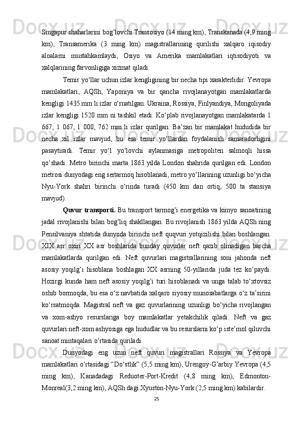 Singapur shaharlarini bog’lovchi Transosiyo (14 ming km), Transkanada (4,9 ming
km),   Transamerika   (3   ming   km)   magistrallarining   qurilishi   xalqaro   iqisodiy
aloalarni   mustahkamlaydi,   Osiyo   va   Amerika   mamlakatlari   iqtisodiyoti   va
xalqlarining farvonligiga xizmat qiladi.
Temir yo‘llar uchun izlar kengligining bir necha tipi xarakterlidir. Yevropa
mamlakatlari,   AQSh,   Yaponiya   va   bir   qancha   rivojlanayotgan   mamlakatlarda
kengligi 1435 mm li izlar o‘rnatilgan. Ukraina, Rossiya, Finlyandiya, Mongoliyada
izlar kengligi  1520 mm  ni  tashkil  etadi. Ko‘plab rivojlanayotgan mamlakatarda 1
667,   1   067,   1   000,   762   mm   li   izlar   qurilgan.   Ba’zan   bir   mamlakat   hududida   bir
necha   xil   izlar   mavjud,   bu   esa   temir   yo‘llardan   foydalanish   samaradorligini
pasaytiradi.   Temir   yo‘l   yo‘lovchi   aylanmasiga   metropoliten   salmoqli   hissa
qo‘shadi. Metro birinchi marta 1863 yilda London shahrida qurilgan edi. London
metrosi dunyodagi eng sertarmoq hisoblanadi, metro yo‘llarining uzunligi bo‘yicha
Nyu-York   shahri   birinchi   o‘rinda   turadi   (450   km   dan   ortiq,   500   ta   stansiya
mavjud).
Quvur transporti.   Bu transport tarmog’i energetika va kimyo sanoatining
jadal rivojlanishi bilan bog’liq shakllangan. Bu rivojlanish 1863 yilda AQSh ning
Pensilvaniya shtatida dunyoda birinchi neft quqvuri yotqizilishi bilan boshlangan.
XIX   asr   oxiri   XX   asr   boshlarida   bunday   quvurlar   neft   qazib   olinadigan   barcha
mamlakatlarda   qurilgan   edi.   Neft   quvurlari   magistrallarining   soni   jahonda   neft
asosiy   yoqilg’i   hisoblana   boshlagan   XX   asrning   50-yillarida   juda   tez   ko‘paydi.
Hozirgi   kunda   ham   neft   asosiy   yoqilg’i   turi   hisoblanadi   va   unga   talab   to‘xtovsiz
oshib bormoqda, bu esa o‘z navbatida xalqaro siyosiy munosabatlarga o‘z ta’sirini
ko‘rsatmoqda.   Magistral   neft   va   gaz   quvurlarining   uzunligi   bo‘yicha   rivojlangan
va   xom-ashyo   resurslariga   boy   mamlakatlar   yetakchilik   qiladi.   Neft   va   gaz
quvurlari neft-xom ashyosiga ega hududlar va bu resurslarni ko‘p iste’mol qiluvchi
sanoat mintaqalari o‘rtasida quriladi.
Dunyodagi   eng   uzun   neft   quvuri   magistrallari   Rossiya   va   Yevropa
mamlakatlari o‘rtasidagi “Do‘stlik” (5,5 ming km), Urengoy-G’arbiy Yevropa (4,5
ming   km),   Kanadadagi   Reduoter-Port-Kredit   (4,8   ming   km),   Edmonton-
Monreal(3,2 ming km), AQSh dagi Xyuston-Nyu-York (2,5 ming km) kabilardir.
25 