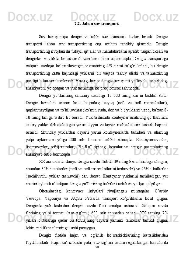 2.2. Jahon suv transporti
Suv   transportiga   dengiz   va   ichki   suv   transporti   turlari   kiradi.   Dengiz
transporti   jahon   suv   transportining   eng   muhim   tarkibiy   qismidir.   Dengiz
transportining rivojlanishi tufayli qit’alar va mamlakatlarni ajratib turgan okean va
dengizlar   endilikda   birlashtirish   vazifasini   ham   bajarmoqda.   Dengiz   transportiga
xalqaro   savdoga   ko‘rsatilayotgan   xizmatning   4/5   qismi   to‘g’ri   keladi,   bu   dengiz
transportining   katta   hajmdagi   yuklarni   bir   vaqtda   tashiy   olishi   va   tannarxining
pastligi bilan xarakterlanadi. Hozirgi kunda dengiz transporti yo‘lovchi tashishdagi
ahamiyatini yo‘qotgan va yuk tashishga ko‘proq ixtisoslashmoqda. 
Dengiz   yo‘llarining   umumiy   uzunligi   10   500   ming   km   ni   tashkil   etadi.
Dengiz   kemalari   asosan   katta   hajmdagi   suyuq   (neft   va   neft   mahsulotlari),
qoplanmaydigan va to‘kiluvchan (ko‘mir, ruda, don va b.) yuklarni uzoq, ba’zan 8-
10 ming km  ga tashib lib boradi. Yuk tashishda  konteyner  usulining qo‘llanilishi
asosiy yuklar deb ataladigan yarim tayyor va tayyor mahsulotlarni tashish hajmini
oshirdi.   Shunday   yuklardan   deyarli   yarmi   konteynerlarda   tashiladi   va   ularning
yalpi   aylanmasi   yiliga   200   mln   tonnani   tashkil   etmoqda.   Konteynerovozlar,
lixterovozlar,   refrijeratorlar,   “Ro-Ro”   tipidagi   kemalar   va   dengiz   paromlarining
ahamiyati ortib bormoqda. 
XX asr oxirida dunyo dengiz savdo flotida 39 ming kema hisobga olingan,
shundan 30% i tankerlar (neft va neft mahsulotlarini tashuvchi) va 25% i balkerlar
(sochiluvchi   yuklar   tashuvchi)   dan   iborat.   Konteyner   yuklarini   tashiladigan   yer
sharini aylanib o‘tadigan dengiz yo‘llarining ba’zilari uzluksiz yo‘lga qo‘yilgan. 
Okeanlardagi   konteyner   liniyalari   rivojlangan   mintaqalar,   G’arbiy
Yevropa,   Yaponiya   va   AQSh   o‘rtasida   transport   ko‘priklarini   hosil   qilgan.
Dengizda   yuk   tashishni   dengiz   savdo   floti   amalga   oshiradi.   Xalqaro   savdo
flotining   yalpi   tonnaji   (suv   sig’imi)   600   mln   tonnadan   oshadi.   XX   asrning   70-
yillari   o‘rtalariga   qadar   bu   tonnajning   deyarli   yarmini   tankerlar   tashkil   qilgan,
lekin endilikda ularning ulushi pasaygan. 
Dengiz   flotida   hajm   va   og’irlik   ko‘rsatkichlarining   kattaliklaridan
foydalaniladi.  Hajm  ko‘rsatkichi  yoki, suv  sig’imi  brutto-registrlangan tonnalarda
28 