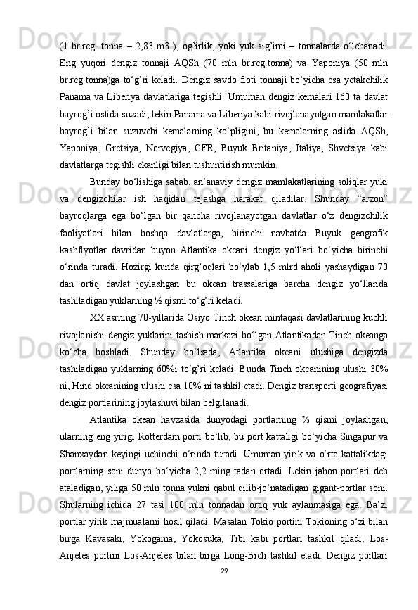 (1   br.reg.   tonna   –   2,83   m3   ),   og’irlik,   yoki   yuk   sig’imi   –   tonnalarda   o‘lchanadi.
Eng   yuqori   dengiz   tonnaji   AQSh   (70   mln   br.reg.tonna)   va   Yaponiya   (50   mln
br.reg.tonna)ga to‘g’ri  keladi. Dengiz savdo  floti  tonnaji  bo‘yicha  esa  yetakchilik
Panama va Liberiya davlatlariga tegishli. Umuman dengiz kemalari 160 ta davlat
bayrog’i ostida suzadi, lekin Panama va Liberiya kabi rivojlanayotgan mamlakatlar
bayrog’i   bilan   suzuvchi   kemalarning   ko‘pligini,   bu   kemalarning   aslida   AQSh,
Yaponiya,   Gretsiya,   Norvegiya,   GFR,   Buyuk   Britaniya,   Italiya,   Shvetsiya   kabi
davlatlarga tegishli ekanligi bilan tushuntirish mumkin. 
Bunday bo‘lishiga sabab, an’anaviy dengiz mamlakatlarining soliqlar yuki
va   dengizchilar   ish   haqidan   tejashga   harakat   qiladilar.   Shunday   “arzon”
bayroqlarga   ega   bo‘lgan   bir   qancha   rivojlanayotgan   davlatlar   o‘z   dengizchilik
faoliyatlari   bilan   boshqa   davlatlarga,   birinchi   navbatda   Buyuk   geografik
kashfiyotlar   davridan   buyon   Atlantika   okeani   dengiz   yo‘llari   bo‘yicha   birinchi
o‘rinda   turadi.   Hozirgi   kunda   qirg’oqlari   bo‘ylab   1,5   mlrd   aholi   yashaydigan   70
dan   ortiq   davlat   joylashgan   bu   okean   trassalariga   barcha   dengiz   yo‘llarida
tashiladigan yuklarning ½ qismi to‘g’ri keladi. 
XX asrning 70-yillarida Osiyo Tinch okean mintaqasi davlatlarining kuchli
rivojlanishi  dengiz yuklarini tashish markazi bo‘lgan Atlantikadan Tinch okeanga
ko‘cha   boshladi.   Shunday   bo‘lsada,   Atlantika   okeani   ulushiga   dengizda
tashiladigan  yuklarning  60%i   to‘g’ri  keladi.  Bunda   Tinch  okeanining   ulushi   30%
ni, Hind okeanining ulushi esa 10% ni tashkil etadi. Dengiz transporti geografiyasi
dengiz portlarining joylashuvi bilan belgilanadi. 
Atlantika   okean   havzasida   dunyodagi   portlarning   ⅔   qismi   joylashgan,
ularning eng yirigi Rotterdam porti  bo‘lib, bu port  kattaligi  bo‘yicha Singapur va
Shanxaydan   keyingi   uchinchi   o‘rinda   turadi.   Umuman   yirik   va   o‘rta   kattalikdagi
portlarning   soni   dunyo   bo‘yicha   2,2   ming   tadan   ortadi.   Lekin   jahon   portlari   deb
ataladigan, yiliga 50 mln tonna yukni qabul qilib-jo‘natadigan gigant-portlar soni.
Shularning   ichida   27   tasi   100   mln   tonnadan   ortiq   yuk   aylanmasiga   ega.   Ba’zi
portlar yirik majmualarni hosil qiladi. Masalan Tokio portini Tokioning o‘zi bilan
birga   Kavasaki,   Yokogama,   Yokosuka,   Tibi   kabi   portlari   tashkil   qiladi,   Los-
Anjeles   portini   Los-Anjeles   bilan   birga   Long-Bich   tashkil   etadi.   Dengiz   portlari
29 