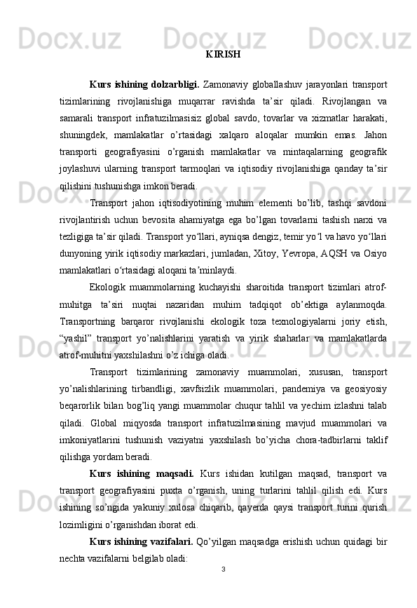 KIRISH
Kurs   ishining   dolzarbligi.   Zamonaviy   globallashuv   jarayonlari   transport
tizimlarining   rivojlanishiga   muqarrar   ravishda   ta’sir   qiladi.   Rivojlangan   va
samarali   transport   infratuzilmasisiz   global   savdo,   tovarlar   va   xizmatlar   harakati,
shuningdek,   mamlakatlar   o’rtasidagi   xalqaro   aloqalar   mumkin   emas.   Jahon
transporti   geografiyasini   o’rganish   mamlakatlar   va   mintaqalarning   geografik
joylashuvi   ularning   transport   tarmoqlari   va   iqtisodiy   rivojlanishiga   qanday   ta’sir
qilishini tushunishga imkon beradi.
Transport   jahon   iqtisodiyotining   muhim   elementi   bo’lib,   tashqi   savdoni
rivojlantirish   uchun   bevosita   ahamiyatga   ega   bo’lgan   tovarlarni   tashish   narxi   va
tezligiga ta’sir qiladi. Transport yo llari, ayniqsa dengiz, temir yo l va havo yo llariʻ ʻ ʻ
dunyoning yirik iqtisodiy markazlari, jumladan, Xitoy, Yevropa, AQSH va Osiyo
mamlakatlari o rtasidagi aloqani ta minlaydi.	
ʻ ʼ
Ekologik   muammolarning   kuchayishi   sharoitida   transport   tizimlari   atrof-
muhitga   ta’siri   nuqtai   nazaridan   muhim   tadqiqot   ob’ektiga   aylanmoqda.
Transportning   barqaror   rivojlanishi   ekologik   toza   texnologiyalarni   joriy   etish,
“yashil”   transport   yo’nalishlarini   yaratish   va   yirik   shaharlar   va   mamlakatlarda
atrof-muhitni yaxshilashni o’z ichiga oladi.
Transport   tizimlarining   zamonaviy   muammolari,   xususan,   transport
yo’nalishlarining   tirbandligi,   xavfsizlik   muammolari,   pandemiya   va   geosiyosiy
beqarorlik  bilan  bog’liq  yangi   muammolar  chuqur   tahlil   va  yechim  izlashni   talab
qiladi.   Global   miqyosda   transport   infratuzilmasining   mavjud   muammolari   va
imkoniyatlarini   tushunish   vaziyatni   yaxshilash   bo’yicha   chora-tadbirlarni   taklif
qilishga yordam beradi.  
Kurs   ishining   maqsadi.   Kurs   ishidan   kutilgan   maqsad,   transport   va
transport   geografiyasini   puxta   o’rganish,   uning   turlarini   tahlil   qilish   edi.   Kurs
ishining   so’ngida   yakuniy   xulosa   chiqarib,   qayerda   qaysi   transport   turini   qurish
lozimligini o’rganishdan iborat edi.
Kurs ishining vazifalari.   Qo’yilgan maqsadga erishish uchun quidagi  bir
nechta vazifalarni belgilab oladi:
3 