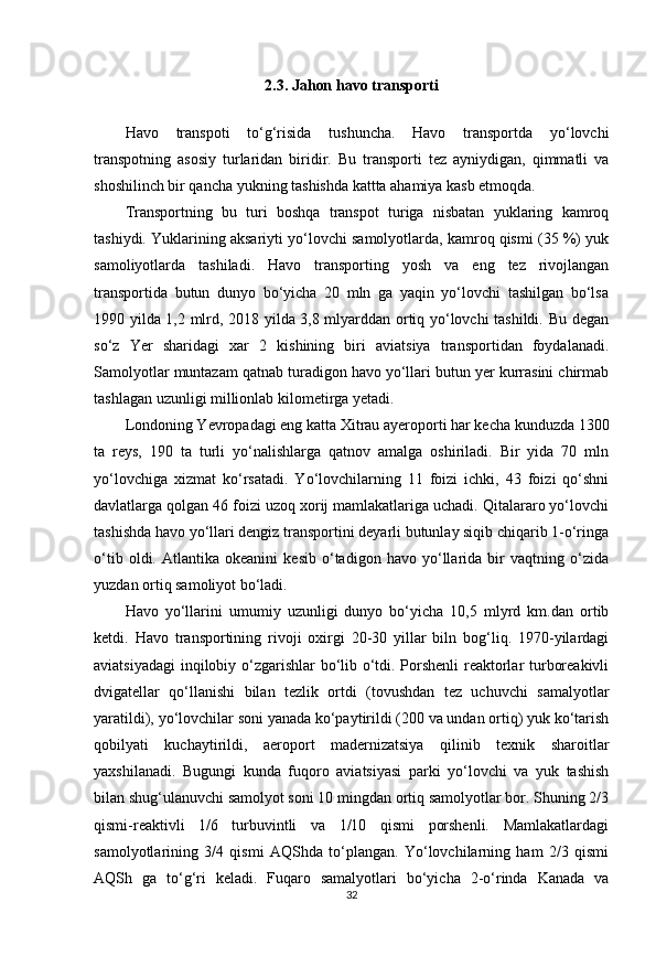 2.3. Jahon havo transporti
Havo   transpoti   to‘g‘risida   tushuncha.   Havo   transportda   yo‘lovchi
transpotning   asosiy   turlaridan   biridir.   Bu   transporti   tez   ayniydigan,   qimmatli   va
shoshilinch bir qancha yukning tashishda kattta ahamiya kasb etmoqda.
Transportning   bu   turi   boshqa   transpot   turiga   nisbatan   yuklaring   kamroq
tashiydi. Yuklarining aksariyti yo‘lovchi samolyotlarda, kamroq qismi (35 %) yuk
samoliyotlarda   tashiladi.   Havo   transporting   yosh   va   eng   tez   rivojlangan
transportida   butun   dunyo   bo‘yicha   20   mln   ga   yaqin   yo‘lovchi   tashilgan   bo‘lsa
1990 yilda 1,2 mlrd, 2018 yilda 3,8 mlyarddan ortiq yo‘lovchi tashildi. Bu degan
so‘z   Yer   sharidagi   xar   2   kishining   biri   aviatsiya   transportidan   foydalanadi.
Samolyotlar muntazam qatnab turadigon havo yo‘llari butun yer kurrasini chirmab
tashlagan uzunligi millionlab kilometirga yetadi.
Londoning Yevropadagi eng katta Xitrau ayeroporti har kecha kunduzda 1300
ta   reys,   190   ta   turli   yo‘nalishlarga   qatnov   amalga   oshiriladi.   Bir   yida   70   mln
yo‘lovchiga   xizmat   ko‘rsatadi.   Yo‘lovchilarning   11   foizi   ichki,   43   foizi   qo‘shni
davlatlarga qolgan 46 foizi uzoq xorij mamlakatlariga uchadi. Qitalararo yo‘lovchi
tashishda havo yo‘llari dengiz transportini deyarli butunlay siqib chiqarib 1-o‘ringa
o‘tib   oldi.   Atlantika   okeanini   kesib   o‘tadigon   havo   yo‘llarida   bir   vaqtning   o‘zida
yuzdan ortiq samoliyot bo‘ladi.
Havo   yo‘llarini   umumiy   uzunligi   dunyo   bo‘yicha   10,5   mlyrd   km.dan   ortib
ketdi.   Havo   transportining   rivoji   oxirgi   20-30   yillar   biln   bog‘liq.   1970-yilardagi
aviatsiyadagi  inqilobiy o‘zgarishlar bo‘lib o‘tdi. Porshenli reaktorlar turboreakivli
dvigatellar   qo‘llanishi   bilan   tezlik   ortdi   (tovushdan   tez   uchuvchi   samalyotlar
yaratildi), yo‘lovchilar soni yanada ko‘paytirildi (200 va undan ortiq) yuk ko‘tarish
qobilyati   kuchaytirildi,   aeroport   madernizatsiya   qilinib   texnik   sharoitlar
yaxshilanadi.   Bugungi   kunda   fuqoro   aviatsiyasi   parki   yo‘lovchi   va   yuk   tashish
bilan shug‘ulanuvchi samolyot soni 10 mingdan ortiq samolyotlar bor. Shuning 2/3
qismi-reaktivli   1/6   turbuvintli   va   1/10   qismi   porshenli.   Mamlakatlardagi
samolyotlarining   3/4   qismi   AQShda   to‘plangan.   Yo‘lovchilarning   ham   2/3   qismi
AQSh   ga   to‘g‘ri   keladi.   Fuqaro   samalyotlari   bo‘yicha   2-o‘rinda   Kanada   va
32 