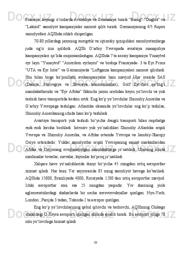Fransiya, keyingi o‘rinlarda Avstraliya va Germaniya turadi “Boing” “Duglos” va
“Lakxid”   samolyot   kampaniyalar   nazorat   qilib   turadi.   Germaniyaning   4/5   fuqoro
samolyotlari AQShda ishlab chiqarilgan.
70-80 yillardagi jaxoning energetik va iqtisodiy qiziqishlari samolyotsozlarga
juda   og‘ir   izni   qoldirdi.   AQSh   G‘arbiy   Yevropada   aviatsiya   manapoliya
kampaniyalari qo‘lida mujassamlashgan. AQShda 7 ta asosiy kampaniya Yunayted
eyr  layn  “Yunayted”  “Ameriken eyrlayns”  va  boshqa  Fransiyada-   3 ta  Eyr  Frons
“UTA va Eyr Inter” va Germaniyada “Luftganza kampaniyalari nazorat qilishadi.
Shu   bilan   birga   ko‘pmillatli   avikampaniyalar   ham   mavjud   Ular   orasida   SAS
(Daniya,   Norvegiya   va   Shvesiya   konsorsiumlari),   Golf   Eyr-fors   qo‘ltig‘i
mamlakatlarniki  va “Eyr Afrika” Ikkinchi jaxon urishdan keyin yo‘lovchi va yuk
tashish havo transportida keskin ortdi. Eng ko‘p yo‘lovchilar Shimoliy Amerika va
G‘arbiy   Yevropaga   tashilgan.   Atlantika   okeanida   yo‘lovchilar   eng   ko‘p   tashilsa,
Shimoliy Amerikaning ichida ham ko‘p tashiladi.
Aviatsya   transporti   yuk   tashish   bo‘yicha   dengiz   transporti   bilan   raqobatga
endi-endi   kirisha   boshladi.   Intensiv   yuk   yo‘nalishlari   Shimoliy   Atlantika   orqali
Yevropa   va   Shimoliy   Amerika,   va   Afrika   ortasida   Yevropa   va   Janubiy-Sharqiy
Osiyo   ortasidadir.   Yuklar   samolyotlar   orqali   Yevropaning   sanoat   markazlaridan
Afrika   va   Osiyoning   rivojlanayotgan   mamlakatlarga   jo‘natiladi.   Ularning   ichida
mashinalar tovarlar, mevalar, kiyimlar ko‘proq jo‘natiladi.
Xalqaro   havo   yo‘nalishlarida   dunyi   bo‘yicha   45   mingdan   ortiq   aeroportlar
xizmat   qiladi.   Har   kuni   Yer   sayyorasida   85   ming   samoliyot   havoga   ko‘tariladi.
AQShda  15000,   Braziliyada   4000,  Rossiyada   1200  dan   ortiq   aeroportlar   mavjud.
Ichki   aeroportlar   soni   esa   25   mingdan   yaqindir.   Yer   sharining   yirik
aglomeratsilardagi   shaharlarda   bir   necha   aerovrovokzallar   qurilgan.   Nyu-York,
London , Parijda 3 tadan, Tokioda-2 ta aeropor qurilgan.
Eng ko‘p yo‘lovchilarining qabul  qiluvchi  va tashuvchi,  AQShning Chikago
shaxridagi O Xeyra aeroporti qurilgan alohida ajralib turadi. Bu aeroport yiliga 70
mln yo‘lovchiga hizmat qiladi.
33 