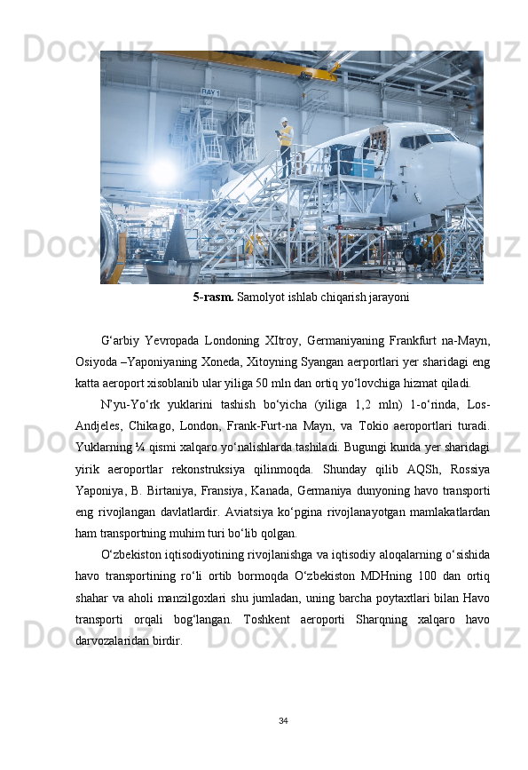 5-rasm.  Samolyot ishlab chiqarish jarayoni
G‘arbiy   Yevropada   Londoning   XItroy,   Germaniyaning   Frankfurt   na-Mayn,
Osiyoda –Yaponiyaning Xoneda, Xitoyning Syangan aerportlari yer sharidagi eng
katta aeroport xisoblanib ular yiliga 50 mln dan ortiq yo‘lovchiga hizmat qiladi.
N’yu-Yo‘rk   yuklarini   tashish   bo‘yicha   (yiliga   1,2   mln)   1-o‘rinda,   Los-
Andjeles,   Chikago,   London,   Frank-Furt-na   Mayn,   va   Tokio   aeroportlari   turadi.
Yuklarning ¼ qismi xalqaro yo‘nalishlarda tashiladi. Bugungi kunda yer sharidagi
yirik   aeroportlar   rekonstruksiya   qilinmoqda.   Shunday   qilib   AQSh,   Rossiya
Yaponiya,   B.   Birtaniya,   Fransiya,   Kanada,   Germaniya  dunyoning   havo  transporti
eng   rivojlangan   davlatlardir.   Aviatsiya   ko‘pgina   rivojlanayotgan   mamlakatlardan
ham transportning muhim turi bo‘lib qolgan.
O‘zbekiston iqtisodiyotining rivojlanishga va iqtisodiy aloqalarning o‘sishida
havo   transportining   ro‘li   ortib   bormoqda   O‘zbekiston   MDHning   100   dan   ortiq
shahar  va aholi  manzilgoxlari  shu  jumladan,  uning barcha  poytaxtlari  bilan Havo
transporti   orqali   bog‘langan.   Toshkent   aeroporti   Sharqning   xalqaro   havo
darvozalaridan birdir.
34 
