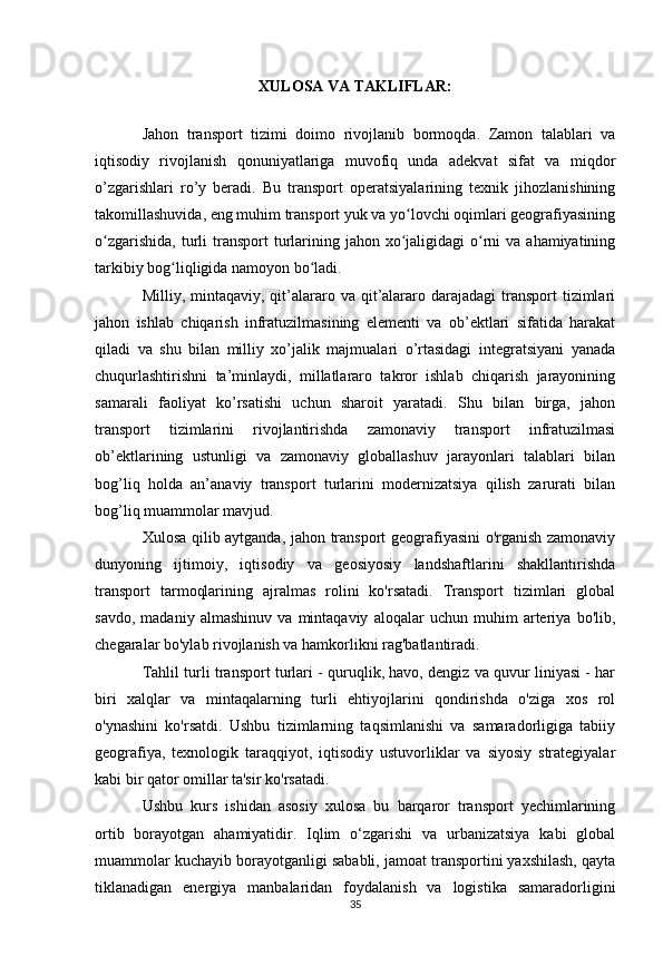 XULOSA VA TAKLIFLAR:
Jahon   transport   tizimi   doimo   rivojlanib   bormoqda.   Zamon   talablari   va
iqtisodiy   rivojlanish   qonuniyatlariga   muvofiq   unda   adekvat   sifat   va   miqdor
o’zgarishlari   ro’y   beradi.   Bu   transport   operatsiyalarining   texnik   jihozlanishining
takomillashuvida, eng muhim transport yuk va yo lovchi oqimlari geografiyasiningʻ
o zgarishida,  turli  transport  turlarining  jahon xo jaligidagi  o rni   va  ahamiyatining	
ʻ ʻ ʻ
tarkibiy bog liqligida namoyon bo ladi.	
ʻ ʻ
Milliy, mintaqaviy,  qit’alararo va  qit’alararo  darajadagi  transport  tizimlari
jahon   ishlab   chiqarish   infratuzilmasining   elementi   va   ob’ektlari   sifatida   harakat
qiladi   va   shu   bilan   milliy   xo’jalik   majmualari   o’rtasidagi   integratsiyani   yanada
chuqurlashtirishni   ta’minlaydi,   millatlararo   takror   ishlab   chiqarish   jarayonining
samarali   faoliyat   ko’rsatishi   uchun   sharoit   yaratadi.   Shu   bilan   birga,   jahon
transport   tizimlarini   rivojlantirishda   zamonaviy   transport   infratuzilmasi
ob’ektlarining   ustunligi   va   zamonaviy   globallashuv   jarayonlari   talablari   bilan
bog’liq   holda   an’anaviy   transport   turlarini   modernizatsiya   qilish   zarurati   bilan
bog’liq muammolar mavjud.
Xulosa qilib aytganda, jahon transport geografiyasini o'rganish zamonaviy
dunyoning   ijtimoiy,   iqtisodiy   va   geosiyosiy   landshaftlarini   shakllantirishda
transport   tarmoqlarining   ajralmas   rolini   ko'rsatadi.   Transport   tizimlari   global
savdo,   madaniy   almashinuv   va   mintaqaviy   aloqalar   uchun   muhim   arteriya   bo'lib,
chegaralar bo'ylab rivojlanish va hamkorlikni rag'batlantiradi.
Tahlil turli transport turlari - quruqlik, havo, dengiz va quvur liniyasi - har
biri   xalqlar   va   mintaqalarning   turli   ehtiyojlarini   qondirishda   o'ziga   xos   rol
o'ynashini   ko'rsatdi.   Ushbu   tizimlarning   taqsimlanishi   va   samaradorligiga   tabiiy
geografiya,   texnologik   taraqqiyot,   iqtisodiy   ustuvorliklar   va   siyosiy   strategiyalar
kabi bir qator omillar ta'sir ko'rsatadi.
Ushbu   kurs   ishidan   asosiy   xulosa   bu   barqaror   transport   yechimlarining
ortib   borayotgan   ahamiyatidir.   Iqlim   o‘zgarishi   va   urbanizatsiya   kabi   global
muammolar kuchayib borayotganligi sababli, jamoat transportini yaxshilash, qayta
tiklanadigan   energiya   manbalaridan   foydalanish   va   logistika   samaradorligini
35 