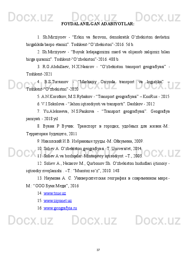 FOYDALANILGAN ADABIYOTLAR:
1.   Sh.Mirziyoev   -   “Erkin   va   farovon,   demokratik   O’zbekiston   davlatini
birgalikda barpo etamiz”. Toshkent-“O’zbekiston”-2016. 56 b. 
2.   Sh.Mirziyoev   -   “Buyuk   kelajagimizni   mard   va   olijanob   xalqimiz   bilan
birga quramiz”. Toshkent-“O’zbekiston”-2016. 488 b. 
3.   R.G.Abdullaev,   N.X.Nasirov   -   “O’zbekiston   transport   geografiyasi”   -
Toshkent-2021
4.   B.S.Tursunov   -   “Markaziy   Osiyoda   transport   va   logistika”   –
Toshkent-“O’zbekiston”-2020
5. A.N.Korotkov, M.S.Rybakov - “Transport geografiyasi” – KnoRus - 2015
6. V.I.Sokolova - “Jahon iqtisodiyoti va transporti”. Dashkov - 2012
7.   Yu.Alekseeva,   N.S.Pankova   -   “Transport   geografiyasi”.   Geografiya
jamiyati - 2018 yil
8 .   Вукан   Р   Вучик.   Транспорт   в   городах,   удобных   для   жизни.-М.:
Территория будещего, 2011 
9. Николский И.В. Избранные труды.-М.:Ойкумена, 2009. 
10. Soliev A. O‘zbekiston geografiyasi.-T.:Universitet, 2014. 
11. Soliev A va boshqalar. Mintaqaviy iqtisodiyot. –T., 2003. 
12. Soliev A., Nazarov M., Qurbonov Sh. O‘zbekiston hududlari ijtimoiy -
iqtisodiy rivojlanishi . –T.: “Mumtoz so‘z”, 2010.  148 
13.   Наумова   А.   С.   Университетская   география   в   современном   мире.-
М.: “ООО Буки Меди”, 2016
14.  www.tsue.uz
15.  www.ziyonet.uz
16.  www.geografyia.ru
37 
