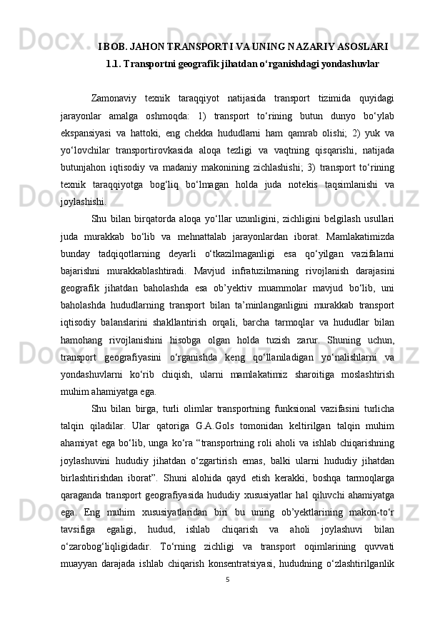 I BOB. JAHON TRANSPORTI VA UNING NAZARIY ASOSLARI
1.1.  Transportni geografik jihatdan o‘rganishdagi yondashuvlar
Zamonaviy   texnik   taraqqiyot   natijasida   transport   tizimida   quyidagi
jarayonlar   amalga   oshmoqda:   1)   transport   to‘rining   butun   dunyo   bo‘ylab
ekspansiyasi   va   hattoki,   eng   chekka   hududlarni   ham   qamrab   olishi;   2)   yuk   va
yo‘lovchilar   transportirovkasida   aloqa   tezligi   va   vaqtning   qisqarishi,   natijada
butunjahon   iqtisodiy   va   madaniy   makonining   zichlashishi;   3)   transport   to‘rining
texnik   taraqqiyotga   bog‘liq   bo‘lmagan   holda   juda   notekis   taqsimlanishi   va
joylashishi.
Shu   bilan   birqatorda   aloqa   yo‘llar   uzunligini,   zichligini   belgilash   usullari
juda   murakkab   bo‘lib   va   mehnattalab   jarayonlardan   iborat.   Mamlakatimizda
bunday   tadqiqotlarning   deyarli   o‘tkazilmaganligi   esa   qo‘yilgan   vazifalarni
bajarishni   murakkablashtiradi.   Mavjud   infratuzilmaning   rivojlanish   darajasini
geografik   jihatdan   baholashda   esa   ob’yektiv   muammolar   mavjud   bo‘lib,   uni
baholashda   hududlarning   transport   bilan   ta’minlanganligini   murakkab   transport
iqtisodiy   balanslarini   shakllantirish   orqali,   barcha   tarmoqlar   va   hududlar   bilan
hamohang   rivojlanishini   hisobga   olgan   holda   tuzish   zarur.   Shuning   uchun,
transport   geografiyasini   o‘rganishda   keng   qo‘llaniladigan   yo‘nalishlarni   va
yondashuvlarni   ko‘rib   chiqish,   ularni   mamlakatimiz   sharoitiga   moslashtirish
muhim ahamiyatga ega.
Shu   bilan   birga,   turli   olimlar   transportning   funksional   vazifasini   turlicha
talqin   qiladilar.   Ular   qatoriga   G.A.Gols   tomonidan   keltirilgan   talqin   muhim
ahamiyat   ega   bo‘lib,   unga   ko‘ra   “transportning   roli   aholi   va   ishlab   chiqarishning
joylashuvini   hududiy   jihatdan   o‘zgartirish   emas,   balki   ularni   hududiy   jihatdan
birlashtirishdan   iborat”.   Shuni   alohida   qayd   etish   kerakki,   boshqa   tarmoqlarga
qaraganda   transport   geografiyasida   hududiy   xususiyatlar   hal   qiluvchi   ahamiyatga
ega.   Eng   muhim   xususiyatlaridan   biri   bu   uning   ob’yektlarining   makon-to‘r
tavsifiga   egaligi,   hudud,   ishlab   chiqarish   va   aholi   joylashuvi   bilan
o‘zarobog‘liqligidadir.   To‘rning   zichligi   va   transport   oqimlarining   quvvati
muayyan   darajada   ishlab   chiqarish   konsentratsiyasi,   hududning   o‘zlashtirilganlik
5 