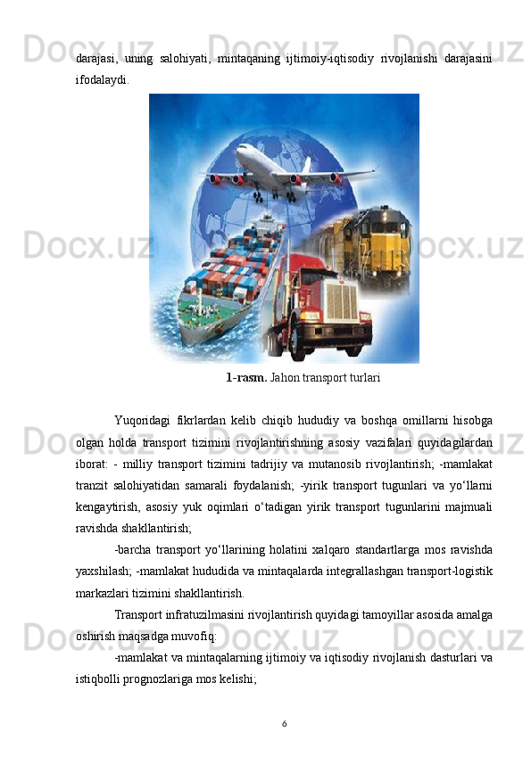 darajasi,   uning   salohiyati,   mintaqaning   ijtimoiy-iqtisodiy   rivojlanishi   darajasini
ifodalaydi.
1-rasm.  Jahon transport turlari
Yuqoridagi   fikrlardan   kelib   chiqib   hududiy   va   boshqa   omillarni   hisobga
olgan   holda   transport   tizimini   rivojlantirishning   asosiy   vazifalari   quyidagilardan
iborat:   -   milliy   transport   tizimini   tadrijiy   va   mutanosib   rivojlantirish;   -mamlakat
tranzit   salohiyatidan   samarali   foydalanish;   -yirik   transport   tugunlari   va   yo‘llarni
kengaytirish,   asosiy   yuk   oqimlari   o‘tadigan   yirik   transport   tugunlarini   majmuali
ravishda shakllantirish;
-barcha   transport   yo‘llarining   holatini   xalqaro   standartlarga   mos   ravishda
yaxshilash; -mamlakat hududida va mintaqalarda integrallashgan transport-logistik
markazlari tizimini shakllantirish.
Transport infratuzilmasini rivojlantirish quyidagi tamoyillar asosida amalga
oshirish maqsadga muvofiq:
-mamlakat va mintaqalarning ijtimoiy va iqtisodiy rivojlanish dasturlari va
istiqbolli prognozlariga mos kelishi;
6 