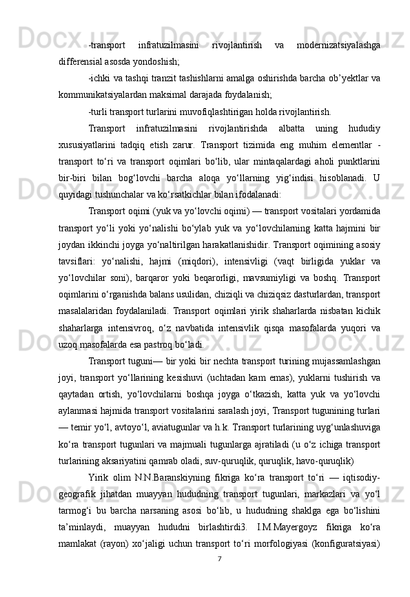 -transport   infratuzilmasini   rivojlantirish   va   modernizatsiyalashga
differensial asosda yondoshish;
-ichki va tashqi tranzit tashishlarni amalga oshirishda barcha ob’yektlar va
kommunikatsiyalardan maksimal darajada foydalanish;
-turli transport turlarini muvofiqlashtirigan holda rivojlantirish.
Transport   infratuzilmasini   rivojlantirishda   albatta   uning   hududiy
xususiyatlarini   tadqiq   etish   zarur.   Transport   tizimida   eng   muhim   elementlar   -
transport   to‘ri   va   transport   oqimlari   bo‘lib,   ular   mintaqalardagi   aholi   punktlarini
bir-biri   bilan   bog‘lovchi   barcha   aloqa   yo‘llarning   yig‘indisi   hisoblanadi.   U
quyidagi tushunchalar va ko‘rsatkichlar bilan ifodalanadi:
Transport oqimi (yuk va yo‘lovchi oqimi) — transport vositalari yordamida
transport   yo‘li   yoki   yo‘nalishi   bo‘ylab   yuk   va   yo‘lovchilarning   katta   hajmini   bir
joydan ikkinchi joyga yo‘naltirilgan harakatlanishidir. Transport oqimining asosiy
tavsiflari:   yo‘nalishi,   hajmi   (miqdori),   intensivligi   (vaqt   birligida   yuklar   va
yo‘lovchilar   soni),   barqaror   yoki   beqarorligi,   mavsumiyligi   va   boshq.   Transport
oqimlarini o‘rganishda balans usulidan, chiziqli va chiziqsiz dasturlardan, transport
masalalaridan   foydalaniladi.   Transport   oqimlari   yirik   shaharlarda   nisbatan   kichik
shaharlarga   intensivroq,   o‘z   navbatida   intensivlik   qisqa   masofalarda   yuqori   va
uzoq masofalarda esa pastroq bo‘ladi.
Transport tuguni— bir yoki bir nechta transport turining mujassamlashgan
joyi,   transport   yo‘llarining   kesishuvi   (uchtadan   kam   emas),   yuklarni   tushirish   va
qaytadan   ortish,   yo‘lovchilarni   boshqa   joyga   o‘tkazish,   katta   yuk   va   yo‘lovchi
aylanmasi hajmida transport vositalarini saralash joyi, Transport tugunining turlari
— temir yo‘l, avtoyo‘l, aviatugunlar va h.k. Transport turlarining uyg‘unlashuviga
ko‘ra transport  tugunlari  va majmuali  tugunlarga ajratiladi (u o‘z ichiga transport
turlarining aksariyatini qamrab oladi, suv-quruqlik, quruqlik, havo-quruqlik)
Yirik   olim   N.N.Baranskiyning   fikriga   ko‘ra   transport   to‘ri   —   iqtisodiy-
geografik   jihatdan   muayyan   hududning   transport   tugunlari,   markazlari   va   yo‘l
tarmog‘i   bu   barcha   narsaning   asosi   bo‘lib,   u   hududning   shaklga   ega   bo‘lishini
ta’minlaydi,   muayyan   hududni   birlashtirdi3.   I.M.Mayergoyz   fikriga   ko‘ra
mamlakat   (rayon)   xo‘jaligi   uchun   transport   to‘ri   morfologiyasi   (konfiguratsiyasi)
7 