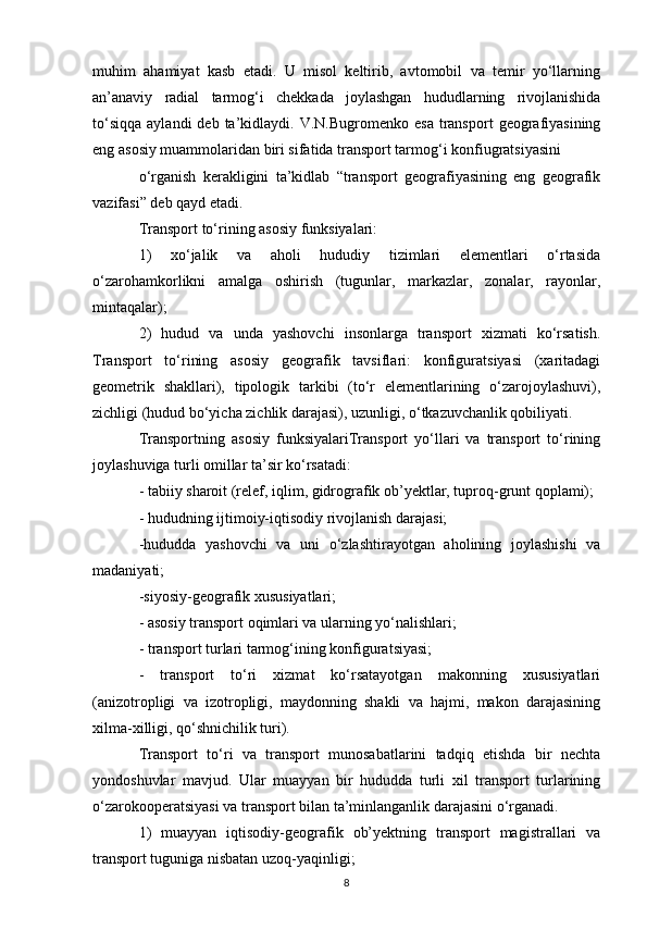 muhim   ahamiyat   kasb   etadi.   U   misol   keltirib,   avtomobil   va   temir   yo‘llarning
an’anaviy   radial   tarmog‘i   chekkada   joylashgan   hududlarning   rivojlanishida
to‘siqqa   aylandi  deb  ta’kidlaydi.  V.N.Bugromenko  esa   transport   geografiyasining
eng asosiy muammolaridan biri sifatida transport tarmog‘i konfiugratsiyasini
o‘rganish   kerakligini   ta’kidlab   “transport   geografiyasining   eng   geografik
vazifasi” deb qayd etadi.
Transport to‘rining asosiy funksiyalari:
1)   xo‘jalik   va   aholi   hududiy   tizimlari   elementlari   o‘rtasida
o‘zarohamkorlikni   amalga   oshirish   (tugunlar,   markazlar,   zonalar,   rayonlar,
mintaqalar);
2)   hudud   va   unda   yashovchi   insonlarga   transport   xizmati   ko‘rsatish.
Transport   to‘rining   asosiy   geografik   tavsiflari:   konfiguratsiyasi   (xaritadagi
geometrik   shakllari),   tipologik   tarkibi   (to‘r   elementlarining   o‘zarojoylashuvi),
zichligi (hudud bo‘yicha zichlik darajasi), uzunligi, o‘tkazuvchanlik qobiliyati.
Transportning   asosiy   funksiyalariTransport   yo‘llari   va   transport   to‘rining
joylashuviga turli omillar ta’sir ko‘rsatadi:
- tabiiy sharoit (relef, iqlim, gidrografik ob’yektlar, tuproq-grunt qoplami);
- hududning ijtimoiy-iqtisodiy rivojlanish darajasi;
-hududda   yashovchi   va   uni   o‘zlashtirayotgan   aholining   joylashishi   va
madaniyati;
-siyosiy-geografik xususiyatlari;
- asosiy transport oqimlari va ularning yo‘nalishlari;
- transport turlari tarmog‘ining konfiguratsiyasi;
-   transport   to‘ri   xizmat   ko‘rsatayotgan   makonning   xususiyatlari
(anizotropligi   va   izotropligi,   maydonning   shakli   va   hajmi,   makon   darajasining
xilma-xilligi, qo‘shnichilik turi).
Transport   to‘ri   va   transport   munosabatlarini   tadqiq   etishda   bir   nechta
yondoshuvlar   mavjud.   Ular   muayyan   bir   hududda   turli   xil   transport   turlarining
o‘zarokooperatsiyasi va transport bilan ta’minlanganlik darajasini o‘rganadi.
1)   muayyan   iqtisodiy-geografik   ob’yektning   transport   magistrallari   va
transport tuguniga nisbatan uzoq-yaqinligi;
8 