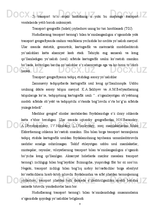 2)   transport   to‘ri   orqali   hududning   u   yoki   bu   nuqtasiga   transport
vositalarida yetib borish imkoniyati.
Transport-geografik (holati) joylashuvi uning bir turi hisoblanadi (TGJ).
Hududlarning transport tarmog‘i bilan ta’minlanganligini o‘rganishda yoki
transport geografiyasida muhim vazifalarni yechishda bir-nechta yo‘nalish mavjud.
Ular   orasida   statistik,   geometrik,   kartografik   va   matematik   modellashtirish
yo‘nalishlari   katta   ahamiyat   kasb   etadi.   Tabiiyki   eng   samarali   va   keng
qo‘llaniladigan   yo‘nalish   (usul)   sifatida   kartografik   usulni   ko‘rsatish   mumkin
bo‘lsada, keltirilgan barcha yo‘nalishlar o‘z ahamiyatiga ega va bir-birini to‘ldirib
boradi.
Transport geografiyasini tadqiq etishdagi asosiy yo‘nalishlar
Zamonaviy   tadqiqotlarda   kartografik   usul   keng   qo‘llanilmoqda.   Ushbu
usulning   ikkita   asosiy   talqini   mavjud.   K.A.Salihyev   va   A.M.Berlyantlarning
talqinlariga   ko‘ra,   tadqiqotning   kartografik   usuli   “...o‘rganilayotgan   ob’yektning
modeli   sifatida   ob’yekt   va   tadqiqotchi   o‘rtasida   bog‘lovchi   o‘rta   bo‘g‘in   sifatida
yuzaga keladi”.
Mashhur   geograf   olimlar   xaritalardan   foydalanishga   o‘z   ilmiy   ishlarida
katta   e’tibor   berishgan.   Ular   orasida   iqtisodiy   geograflardan   N.N.Baranskiy,
A.I.Preobrajenskiy,   I.V.Nikolskiy,   L.I.Vasilevskiy,   xorij   mamlakatlardan   Maks
Ekkertlarning   ishlarini   ko‘rsatish   mumkin.   Shu   bilan   birga   transport   tarmoqlarini
tadqiq   etishda   kartografik   usuldan   foydalanishning   tajribasini   umumlashtiruvchi
nashrlar   amalga   oshirilmagan.   Taklif   etilayotgan   ushbu   usul   mamlakatlar,
mintaqalar,   rayonlar,   viloyatlarning   transport   bilan   ta’minlanganligini   o‘rganish
bo‘yicha   keng   qo‘llanilgan.   Aksariyat   holatlarda   mazkur   masalani   transport
tarmog‘i   zichligigi   bilan  bog‘laydilar.  Bizningcha,   yuqoridagi  fikr  bir   oz  noo‘rin.
Negaki,   transport   zichligi   bilan   bog‘liq   nisbiy   ko‘rsatkichlar   birga   absolyut
ko‘rsatkichlarni hisob-kitob qiluvchi foydalanishni va sifat jihatdan tarmoqlarning
joylashuvi,   transport   jihatdan   turli   darajada   o‘zlashtirilganlikni   ajratib   berishni
nazarda tutuvchi yondashuvlar ham bor.
Hududlarning   transport   tarmog‘i   bilan   ta’minlanishdagi   muammolarini
o‘rganishda quyidagi yo‘nalishlar belgilandi:
9 