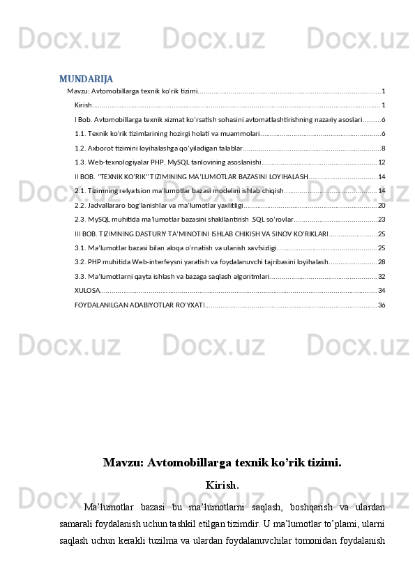 MUNDARIJA
Mavzu: Avtomobillarga texnik ko’rik tizimi. ............................................................................................. 1
Kirish. ................................................................................................................................................... 1
I Bob. Avtomobillarga texnik xizmat ko’rsatish sohasini avtomatlashtirishning nazariy asoslari ......... 6
1.1. Texnik ko’rik tizimlarining hozirgi holati va muammolari. ............................................................. 6
1.2. Axborot tizimini loyihalashga qo’yiladigan talablar ....................................................................... 8
1.3. Web-texnologiyalar PHP, MySQL tanlovining asoslanishi ........................................................... 12
II BOB. "TEXNIK KO’RIK" TIZIMINING MA’LUMOTLAR BAZASINI LOYIHALASH ................................... 14
2.1. Tizimning relyatsion ma’lumotlar bazasi modelini ishlab chiqish. .............................................. 14
2.2. Jadvallararo bog’lanishlar va ma’lumotlar yaxlitligi .................................................................... 20
2.3. MySQL muhitida ma’lumotlar bazasini shakllantirish .SQL so’rovlar .......................................... 23
III BOB. TIZIMNING DASTURIY TA’MINOTINI ISHLAB CHIKISH VA SINOV KO’RIKLARI ......................... 25
3.1. Ma’lumotlar bazasi bilan aloqa o’rnatish va ulanish xavfsizligi ................................................... 25
3.2. PHP muhitida Web-interfeysni yaratish va foydalanuvchi tajribasini loyihalash ......................... 28
3.3. Ma’lumotlarni qayta ishlash va bazaga saqlash algoritmlari ....................................................... 32
XULOSA .............................................................................................................................................. 34
FOYDALANILGAN ADABIYOTLAR RO’YXATI ........................................................................................ 36
Mavzu: Avtomobillarga texnik ko’rik tizimi.
Kirish.
Ma’lumotlar   bazasi   bu   ma’lumotlarni   saqlash,   boshqarish   va   ulardan
samarali foydalanish uchun tashkil etilgan tizimdir. U ma’lumotlar to’plami, ularni
saqlash uchun kerakli tuzilma va ulardan foydalanuvchilar tomonidan foydalanish 