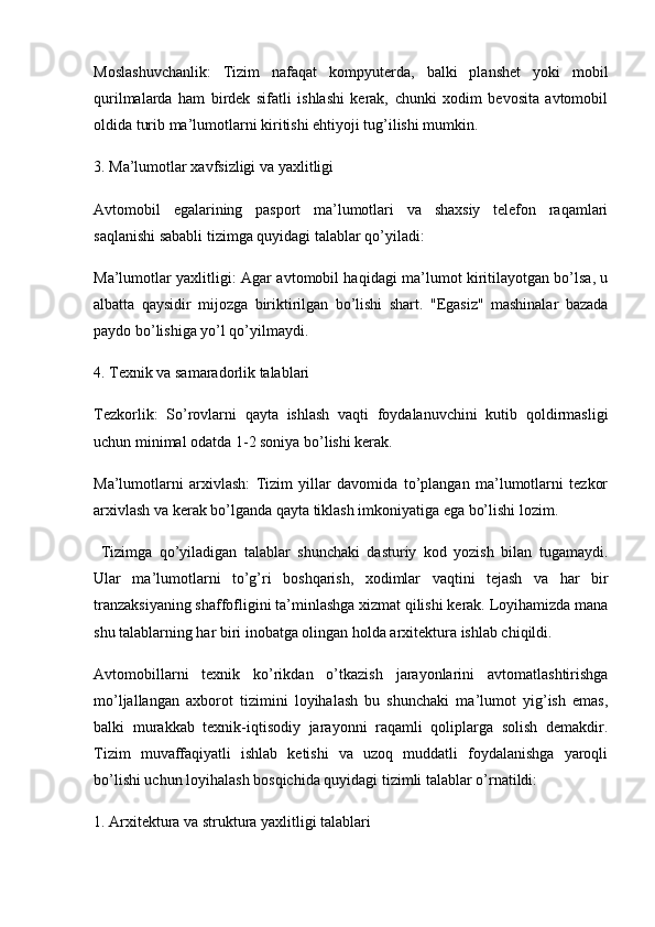 Moslashuvchanlik:   Tizim   nafaqat   kompyuterda,   balki   planshet   yoki   mobil
qurilmalarda   ham   birdek   sifatli   ishlashi   kerak,   chunki   xodim   bevosita   avtomobil
oldida turib ma’lumotlarni kiritishi ehtiyoji tug’ilishi mumkin.
3. Ma’lumotlar xavfsizligi va yaxlitligi 
Avtomobil   egalarining   pasport   ma’lumotlari   va   shaxsiy   telefon   raqamlari
saqlanishi sababli tizimga quyidagi talablar qo’yiladi:
Ma’lumotlar yaxlitligi:   Agar avtomobil haqidagi ma’lumot kiritilayotgan bo’lsa, u
albatta   qaysidir   mijozga   biriktirilgan   bo’lishi   shart.   "Egasiz"   mashinalar   bazada
paydo bo’lishiga yo’l qo’yilmaydi.
4. Texnik va samaradorlik talablari
Tezkorlik:   So’rovlarni   qayta   ishlash   vaqti   foydalanuvchini   kutib   qoldirmasligi
uchun minimal odatda 1-2 soniya bo’lishi kerak.
Ma’lumotlarni   arxivlash:   Tizim   yillar   davomida   to’plangan   ma’lumotlarni   tezkor
arxivlash va kerak bo’lganda qayta tiklash imkoniyatiga ega bo’lishi lozim.
  Tizimga   qo’yiladigan   talablar   shunchaki   dasturiy   kod   yozish   bilan   tugamaydi.
Ular   ma’lumotlarni   to’g’ri   boshqarish,   xodimlar   vaqtini   tejash   va   har   bir
tranzaksiyaning shaffofligini ta’minlashga xizmat qilishi kerak. Loyihamizda mana
shu talablarning har biri inobatga olingan holda arxitektura ishlab chiqildi. 
Avtomobillarni   texnik   ko’rikdan   o’tkazish   jarayonlarini   avtomatlashtirishga
mo’ljallangan   axborot   tizimini   loyihalash   bu   shunchaki   ma’lumot   yig’ish   emas,
balki   murakkab   texnik-iqtisodiy   jarayonni   raqamli   qoliplarga   solish   demakdir.
Tizim   muvaffaqiyatli   ishlab   ketishi   va   uzoq   muddatli   foydalanishga   yaroqli
bo’lishi uchun loyihalash bosqichida quyidagi tizimli talablar o’rnatildi:
1. Arxitektura va struktura yaxlitligi talablari 