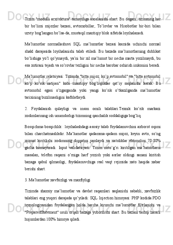 Tizim "modulli arxitektura" tamoyiliga asoslanishi shart. Bu degani, tizimning har
bir   bo’limi   mijozlar   bazasi,   avtomobillar,   To’lovlar   va   Hisobotlar   bir-biri   bilan
uzviy bog’langan bo’lsa-da, mustaqil mantiqiy blok sifatida loyihalanadi.
Ma’lumotlar   normallashuvi   SQL   ma’lumotlar   bazasi   kamida   uchinchi   normal
shakl   darajasida   loyihalanishi   talab   etiladi.   Bu   bazada   ma’lumotlarning   dublikat
bo’lishiga yo’l qo’ymaydi, ya’ni bir xil ma’lumot bir necha marta yozilmaydi, bu
esa xotirani tejash va so’rovlar tezligini bir necha barobar oshirish imkonini beradi.
Ma’lumotlar relatsiyasi:  Tizimda "bitta mijoz  ko’p avtomobil" va "bitta avtomobil
ko’p   ko’rik   natijasi"   kabi   mantiqiy   bog’liqliklar   qat’iy   saqlanishi   kerak.   Bu
avtomobil   egasi   o’zgarganda   yoki   yangi   ko’rik   o’tkazilganda   ma’lumotlar
tarixining buzilmasligini kafolatlaydi.
2.   Foydalanish   qulayligi   va   inson   omili   talablari.Texnik   ko’rik   markazi
xodimlarining ish unumdorligi tizimning qanchalik soddaligiga bog’liq.
Bosqichma-bosqichlik :  loyihalashdagi asosiy talab foydalanuvchini axborot oqimi
bilan   charchatmaslikdir.   Ma’lumotlar   qadamma-qadam   mijoz,   keyin   avto,   so’ng
xizmat   kiritilishi   xodimning   diqqatini   jamlaydi   va   xatoliklar   ehtimolini   70-80%
gacha   kamaytiradi.   Input   validatsiyasi:   Tizim   noto’g’ri   kiritilgan   ma’lumotlarni
masalan,   telefon   raqami   o’rniga   harf   yozish   yoki   asrlar   oldingi   sanani   kiritish
bazaga   qabul   qilmasligi,   foydalanuvchiga   real   vaqt   rejimida   xato   haqida   xabar
berishi shart.
3. Ma’lumotlar xavfsizligi va maxfiyligi 
Tizimda   shaxsiy   ma’lumotlar   va   davlat   raqamlari   saqlanishi   sababli,   xavfsizlik
talablari eng yuqori darajada qo’yiladi:  SQL Injection himoyasi:  PHP kodida  PDO
texnologiyasidan   foydalangan   holda   barcha   kiruvchi   ma’lumotlar   filtrlanishi   va
"PreparedStatement" usuli orqali bazaga yuborilishi shart. Bu bazani tashqi zararli
hujumlardan 100% himoya qiladi. 