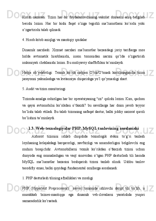 Kirish   nazorati:   Tizim   har   bir   foydalanuvchining   vakolat   doirasini   aniq   belgilab
berishi   lozim.   Har   bir   kishi   faqat   o’ziga   tegishli   ma’lumotlarni   ko’rishi   yoki
o’zgartirishi talab qilinadi.
4. Hisob-kitob aniqligi va mantiqiy qoidalar
Dinamik   narxlash:   Xizmat   narxlari   ma’lumotlar   bazasidagi   joriy   tariflarga   mos
holda   avtomatik   hisoblanishi,   inson   tomonidan   narxni   qo’lda   o’zgartirish
imkoniyati cheklanishi lozim. Bu moliyaviy shaffoflikni ta’minlaydi.
Natija   ob’yektivligi:   Texnik   ko’rik   natijasi   O’tdi/O’tmadi   kiritilmaguncha   tizim
jarayonni yakunlashga va kvitansiya chiqarishga yo’l qo’ymasligi shart.
5. Audit va tizim monitoringi
Tizimda amalga oshirilgan har bir operatsiyaning "izi" qolishi lozim. Kim, qachon
va   qaysi   avtomobilni   ko’rikdan   o’tkazdi?   bu   savollarga   har   doim   javob   tayyor
bo’lishi talab etiladi. Bu talab tizimning nafaqat dastur, balki jiddiy nazorat quroli
bo’lishini ta’minlaydi.
1.3. Web-texnologiyalar PHP, MySQL tanlovining asoslanishi
Axborot   tizimini   ishlab   chiqishda   texnologik   stekni   to’g’ri   tanlash
loyihaning   kelajakdagi   barqarorligi,   xavfsizligi   va   unumdorligini   belgilovchi   eng
muhim   bosqichdir.   Avtomobillarni   texnik   ko’rikdan   o’tkazish   tizimi   uchun
dunyoda   eng   ommalashgan   va   vaqt   sinovidan   o’tgan   PHP   dasturlash   tili   hamda
MySQL   ma’lumotlar   bazasini   boshqarish   tizimi   tanlab   olindi.   Ushbu   tanlov
tasodifiy emas, balki quyidagi fundamental omillarga asoslanadi:
1. PHP dasturlash tilining afzalliklari va mosligi
PHP   (Hypertext   Preprocessor)     server   tomonida   ishlovchi   skript   tili   bo’lib,   u
murakkab   biznes-mantiqqa   ega   dinamik   veb-ilovalarni   yaratishda   yuqori
samaradorlik ko’rsatadi. 