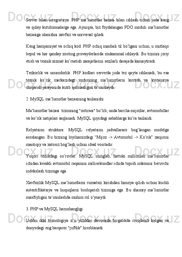 Server   bilan   integratsiya:   PHP   ma’lumotlar   bazasi   bilan   ishlash   uchun   juda   keng
va qulay kutubxonalarga ega. Ayniqsa, biz foydalangan   PDO   moduli ma’lumotlar
bazasiga ulanishni xavfsiz va universal qiladi.
Keng hamjamiyat va ochiq kod:  PHP ochiq manbali til bo’lgani uchun, u mutlaqo
bepul va har qanday xosting provayderlarida mukammal ishlaydi. Bu tizimni joriy
etish va texnik xizmat ko’rsatish xarajatlarini sezilarli darajada kamaytiradi.
Tezkorlik   va   unumdorlik:   PHP   kodlari   serverda   juda   tez   qayta   ishlanadi,   bu   esa
texnik   ko’rik   markazidagi   xodimning   ma’lumotlarni   kiritish   va   kvitansiya
chiqarish jarayonida kutib qolmasligini ta’minlaydi.
2. MySQL ma’lumotlar bazasining tanlanishi
Ma’lumotlar bazasi  tizimning "xotirasi" bo’lib, unda barcha mijozlar, avtomobillar
va ko’rik natijalari saqlanadi. MySQL quyidagi sabablarga ko’ra tanlandi:
Relyatsion   struktura:   MySQL   relyatsion   jadvallararo   bog’langan   modelga
asoslangan.   Bu   bizning   loyihamizdagi   “Mijoz   ->   Avtomobil   ->   Ko’rik”   zanjirini
mantiqiy va xatosiz bog’lash uchun ideal vositadir.
Yuqori   tezlikdagi   so’rovlar:   MySQL   minglab,   hattoki   millionlab   ma’lumotlar
ichidan kerakli avtomobil raqamini millisekundlar ichida topish imkonini beruvchi
indekslash tizimiga ega.
Xavfsizlik   MySQL  ma’lumotlarni  ruxsatsiz  kirishdan  himoya  qilish  uchun kuchli
autentifikatsiya   va   huquqlarni   boshqarish   tizimiga   ega.   Bu   shaxsiy   ma’lumotlar
maxfiyligini ta’minlashda muhim rol o’ynaydi.
3. PHP va MySQL hamohangligi
Ushbu   ikki   texnologiya   o’n   yilliklar   davomida   birgalikda   rivojlanib   kelgan   va
dunyodagi eng barqaror "juftlik" hisoblanadi. 