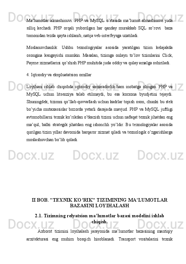 Ma’lumotlar   almashinuvi:   PHP   va   MySQL   o’rtasida   ma’lumot   almashinuvi   juda
silliq   kechadi.   PHP   orqali   yuborilgan   har   qanday   murakkab   SQL   so’rovi     baza
tomonidan tezda qayta ishlanib, natija veb-interfeysga uzatiladi.
Moslanuvchanlik:   Ushbu   texnologiyalar   asosida   yaratilgan   tizim   kelajakda
osongina   kengayishi   mumkin.   Masalan,   tizimga   onlayn   to’lov   tizimlarini   Click,
Payme xizmatlarini qo’shish PHP muhitida juda oddiy va qulay amalga oshiriladi.
4. Iqtisodiy va ekspluatatsion omillar
Loyihani   ishlab   chiqishda   iqtisodiy   samaradorlik   ham   inobatga   olingan.   PHP   va
MySQL   uchun   litsenziya   talab   etilmaydi,   bu   esa   korxona   byudjetini   tejaydi.
Shuningdek, tizimni qo’llab-quvvatlash uchun kadrlar topish oson, chunki bu stek
bo’yicha   mutaxassislar   bozorda   yetarli   darajada   mavjud.   PHP   va   MySQL   juftligi
avtomobillarni texnik ko’rikdan o’tkazish tizimi uchun nafaqat texnik jihatdan eng
ma’qul,   balki   strategik   jihatdan   eng   ishonchli   yo’ldir.   Bu   texnologiyalar   asosida
qurilgan tizim yillar davomida barqaror xizmat qiladi va texnologik o’zgarishlarga
moslashuvchan bo’lib qoladi.
II BOB. "TEXNIK KO’RIK" TIZIMINING MA’LUMOTLAR
BAZASINI LOYIHALASH
2.1. Tizimning relyatsion ma’lumotlar bazasi modelini ishlab
chiqish.
Axborot   tizimini   loyihalash   jarayonida   ma’lumotlar   bazasining   mantiqiy
arxitekturasi   eng   muhim   bosqich   hisoblanadi.   Transport   vositalarini   texnik 