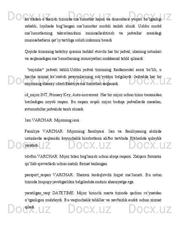 ko’rikdan   o’tkazish   tizimida   ma’lumotlar   hajmi   va   dinamikasi   yuqori   bo’lganligi
sababli,   loyihada   bog’langan   ma’lumotlar   modeli   tanlab   olindi.   Ushbu   model
ma’lumotlarning   takrorlanishini   minimallashtirish   va   jadvallar   orasidagi
munosabatlarni qat’iy tartibga solish imkonini beradi.
Quyida tizimning tarkibiy qismini tashkil etuvchi har bir jadval, ularning ustunlari
va saqlanadigan ma’lumotlarning xususiyatlari mukkamal tahlil qilinadi:
  "mijozlar"   jadvali   tahlili.Ushbu   jadval   tizimning   fundamental   asosi   bo’lib,   u
barcha   xizmat   ko’rsatish   jarayonlarining   sub’yektini   belgilaydi.   Jadvalda   har   bir
mijozning shaxsiy identifikatsiya ma’lumotlari saqlanadi.
id_mijoz INT, Primary Key, Auto-increment:  Har bir mijoz uchun tizim tomonidan
beriladigan   noyob   raqam.   Bu   raqam   orqali   mijoz   boshqa   jadvallarda   masalan,
avtomobillar jadvalida tanib olinadi.
Ism VARCHAR:  Mijozning ismi.
Familiya   VARCHAR:   Mijozning   familiyasi.   Ism   va   familiyaning   alohida
ustunlarda   saqlanishi   keyinchalik   hisobotlarni   alifbo   tartibida   filtrlashda   qulaylik
yaratadi.
telefon VARCHAR:  Mijoz bilan bog’lanish uchun aloqa raqami. Xalqaro formatni
qo’llab-quvvatlash uchun matnli format tanlangan.
passport_raqam   VARCHAR:   Shaxsni   tasdiqlovchi   hujjat   ma’lumoti.   Bu   ustun
tizimda huquqiy javobgarlikni belgilashda muhim ahamiyatga ega.
yaratilgan_vaqt   DATETIME:   Mijoz   birinchi   marta   tizimda   qachon   ro’yxatdan
o’tganligini muhrlaydi. Bu vaqtinchalik tahlillar va xavfsizlik auditi uchun xizmat
qiladi. 