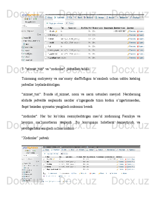 3. "xizmat_turi" va "xodimlar"  jadvallari tahlili
Tizimning   moliyaviy   va   ma’muriy   shaffofligini   ta’minlash   uchun   ushbu   katalog
jadvallar loyihalashtirilgan.
"xizmat_turi":   Bunda   id_xizmat ,   nomi   va   narxi   ustunlari   mavjud.   Narxlarning
alohida   jadvalda   saqlanishi   narxlar   o’zgarganda   tizim   kodini   o’zgartirmasdan,
faqat bazadan qiymatni yangilash imkonini beradi.
"xodimlar":   Har   bir   ko’rikni   rasmiylashtirgan   mas’ul   xodimning   Familiya   va
lavozim   ma’lumotlarini   saqlaydi.   Bu   korrupsion   holatlarni   kamaytirish   va
javobgarlikni aniqlash uchun muhim.
“Xodimlar” jadvali: 