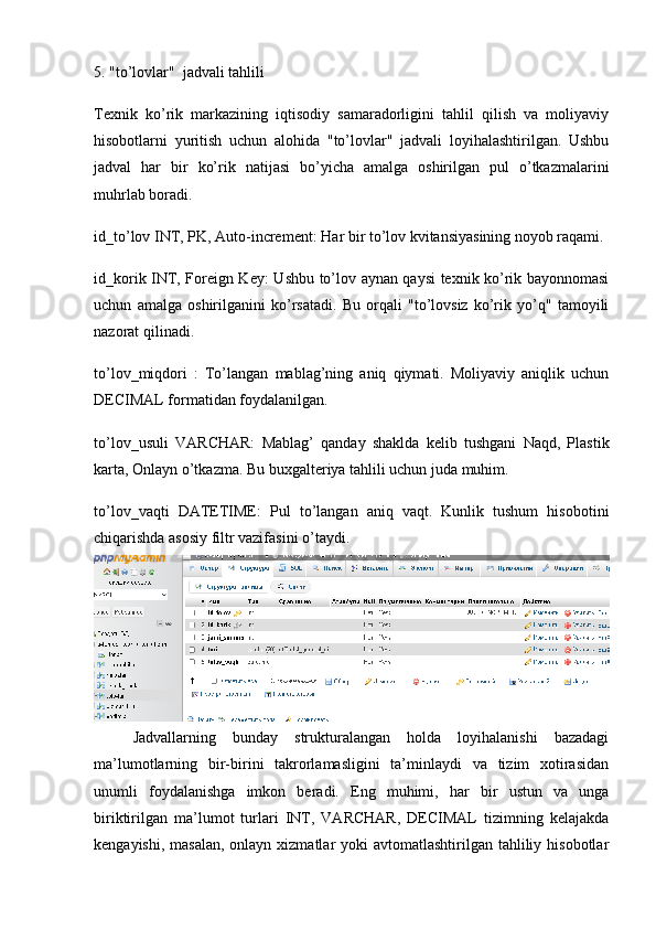 5. "to’lovlar"  jadvali tahlili
Texnik   ko’rik   markazining   iqtisodiy   samaradorligini   tahlil   qilish   va   moliyaviy
hisobotlarni   yuritish   uchun   alohida   "to’lovlar"   jadvali   loyihalashtirilgan.   Ushbu
jadval   har   bir   ko’rik   natijasi   bo’yicha   amalga   oshirilgan   pul   o’tkazmalarini
muhrlab boradi.
id_to’lov INT, PK, Auto-increment:  Har bir to’lov kvitansiyasining noyob raqami.
id_korik INT, Foreign Key:   Ushbu to’lov aynan qaysi texnik ko’rik bayonnomasi
uchun   amalga   oshirilganini   ko’rsatadi.   Bu   orqali   "to’lovsiz   ko’rik   yo’q"   tamoyili
nazorat qilinadi.
to’lov_miqdori   :   To’langan   mablag’ning   aniq   qiymati.   Moliyaviy   aniqlik   uchun
DECIMAL  formatidan foydalanilgan.
to’lov_usuli   VARCHAR:   Mablag’   qanday   shaklda   kelib   tushgani   Naqd,   Plastik
karta, Onlayn o’tkazma. Bu buxgalteriya tahlili uchun juda muhim.
to’lov_vaqti   DATETIME:   Pul   to’langan   aniq   vaqt.   Kunlik   tushum   hisobotini
chiqarishda asosiy filtr vazifasini o’taydi.
Jadvallarning   bunday   strukturalangan   holda   loyihalanishi   bazadagi
ma’lumotlarning   bir-birini   takrorlamasligini   ta’minlaydi   va   tizim   xotirasidan
unumli   foydalanishga   imkon   beradi.   Eng   muhimi,   har   bir   ustun   va   unga
biriktirilgan   ma’lumot   turlari   INT,   VARCHAR,   DECIMAL   tizimning   kelajakda
kengayishi, masalan,  onlayn xizmatlar  yoki  avtomatlashtirilgan tahliliy hisobotlar 