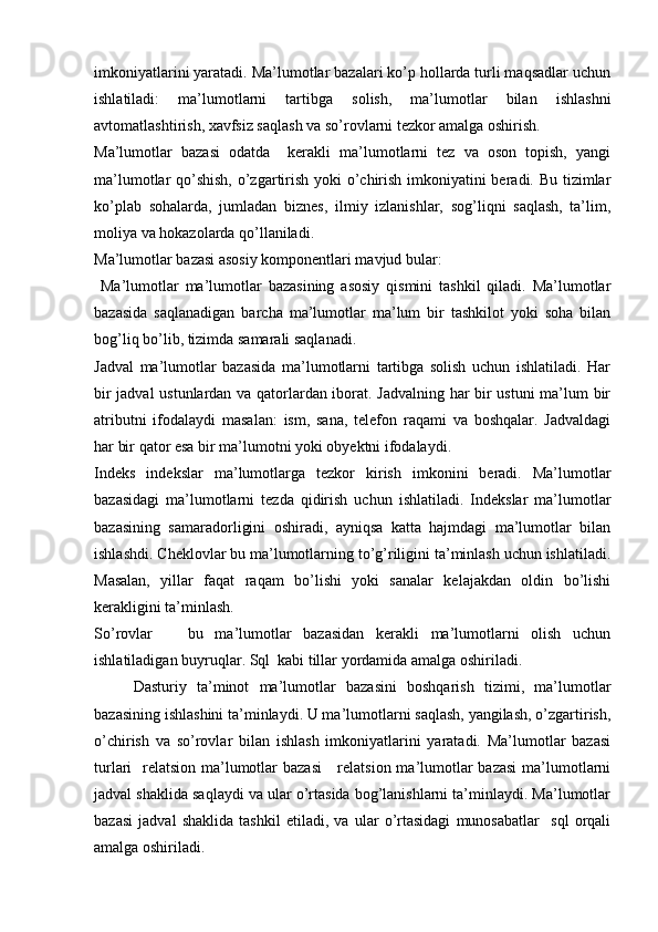 imkoniyatlarini yaratadi. Ma’lumotlar bazalari ko’p hollarda turli maqsadlar uchun
ishlatiladi:   ma’lumotlarni   tartibga   solish,   ma’lumotlar   bilan   ishlashni
avtomatlashtirish, xavfsiz saqlash va so’rovlarni tezkor amalga oshirish.
Ma’lumotlar   bazasi   odatda     kerakli   ma’lumotlarni   tez   va   oson   topish,   yangi
ma’lumotlar qo’shish,  o’zgartirish yoki o’chirish imkoniyatini beradi. Bu tizimlar
ko’plab   sohalarda,   jumladan   biznes,   ilmiy   izlanishlar,   sog’liqni   saqlash,   ta’lim,
moliya va hokazolarda qo’llaniladi.
Ma’lumotlar bazasi asosiy komponentlari mavjud bular:
  Ma’lumotlar   ma’lumotlar   bazasining   asosiy   qismini   tashkil   qiladi.   Ma’lumotlar
bazasida   saqlanadigan   barcha   ma’lumotlar   ma’lum   bir   tashkilot   yoki   soha   bilan
bog’liq bo’lib, tizimda samarali saqlanadi.
Jadval   ma’lumotlar   bazasida   ma’lumotlarni   tartibga   solish   uchun   ishlatiladi.   Har
bir jadval ustunlardan va qatorlardan iborat. Jadvalning har bir ustuni ma’lum bir
atributni   ifodalaydi   masalan:   ism,   sana,   telefon   raqami   va   boshqalar.   Jadvaldagi
har bir qator esa bir ma’lumotni yoki obyektni ifodalaydi.
Indeks   indekslar   ma’lumotlarga   tezkor   kirish   imkonini   beradi.   Ma’lumotlar
bazasidagi   ma’lumotlarni   tezda   qidirish   uchun   ishlatiladi.   Indekslar   ma’lumotlar
bazasining   samaradorligini   oshiradi,   ayniqsa   katta   hajmdagi   ma’lumotlar   bilan
ishlashdi. Cheklovlar bu ma’lumotlarning to’g’riligini ta’minlash uchun ishlatiladi.
Masalan,   yillar   faqat   raqam   bo’lishi   yoki   sanalar   kelajakdan   oldin   bo’lishi
kerakligini ta’minlash.
So’rovlar       bu   ma’lumotlar   bazasidan   kerakli   ma’lumotlarni   olish   uchun
ishlatiladigan buyruqlar. Sql  kabi tillar yordamida amalga oshiriladi.
  Dasturiy   ta’minot   ma’lumotlar   bazasini   boshqarish   tizimi,   ma’lumotlar
bazasining ishlashini ta’minlaydi. U ma’lumotlarni saqlash, yangilash, o’zgartirish,
o’chirish   va   so’rovlar   bilan   ishlash   imkoniyatlarini   yaratadi.   Ma’lumotlar   bazasi
turlari   relatsion ma’lumotlar bazasi      relatsion ma’lumotlar  bazasi  ma’lumotlarni
jadval shaklida saqlaydi va ular o’rtasida bog’lanishlarni ta’minlaydi. Ma’lumotlar
bazasi   jadval   shaklida   tashkil   etiladi,   va   ular   o’rtasidagi   munosabatlar     sql   orqali
amalga oshiriladi. 