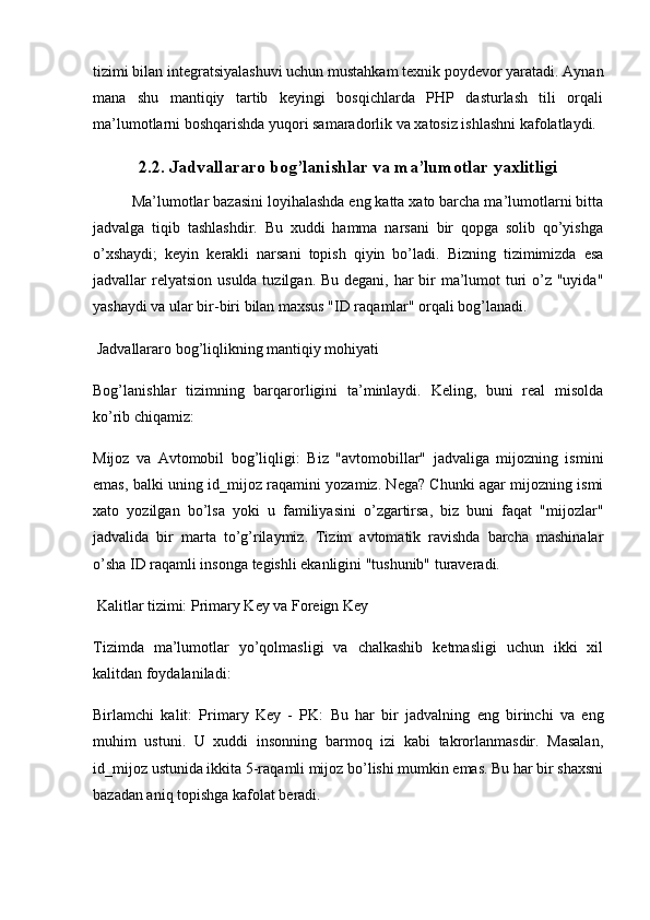 tizimi bilan integratsiyalashuvi uchun mustahkam texnik poydevor yaratadi. Aynan
mana   shu   mantiqiy   tartib   keyingi   bosqichlarda   PHP   dasturlash   tili   orqali
ma’lumotlarni boshqarishda yuqori samaradorlik va xatosiz ishlashni kafolatlaydi.
2.2. Jadvallararo bog’lanishlar va ma’lumotlar yaxlitligi
Ma’lumotlar bazasini loyihalashda eng katta xato barcha ma’lumotlarni bitta
jadvalga   tiqib   tashlashdir.   Bu   xuddi   hamma   narsani   bir   qopga   solib   qo’yishga
o’xshaydi;   keyin   kerakli   narsani   topish   qiyin   bo’ladi.   Bizning   tizimimizda   esa
jadvallar   relyatsion   usulda tuzilgan. Bu degani, har bir ma’lumot turi o’z "uyida"
yashaydi va ular bir-biri bilan maxsus "ID raqamlar" orqali bog’lanadi.
 Jadvallararo bog’liqlikning mantiqiy mohiyati
Bog’lanishlar   tizimning   barqarorligini   ta’minlaydi.   Keling,   buni   real   misolda
ko’rib chiqamiz:
Mijoz   va   Avtomobil   bog’liqligi:   Biz   "avtomobillar"   jadvaliga   mijozning   ismini
emas, balki uning   id_mijoz   raqamini yozamiz. Nega? Chunki agar mijozning ismi
xato   yozilgan   bo’lsa   yoki   u   familiyasini   o’zgartirsa,   biz   buni   faqat   "mijozlar"
jadvalida   bir   marta   to’g’rilaymiz.   Tizim   avtomatik   ravishda   barcha   mashinalar
o’sha ID raqamli insonga tegishli ekanligini "tushunib" turaveradi.
 Kalitlar tizimi: Primary Key va Foreign Key
Tizimda   ma’lumotlar   yo’qolmasligi   va   chalkashib   ketmasligi   uchun   ikki   xil
kalitdan foydalaniladi:
Birlamchi   kalit:   Primary   Key   -   PK:   Bu   har   bir   jadvalning   eng   birinchi   va   eng
muhim   ustuni.   U   xuddi   insonning   barmoq   izi   kabi   takrorlanmasdir.   Masalan,
id_mijoz  ustunida ikkita 5-raqamli mijoz bo’lishi mumkin emas. Bu har bir shaxsni
bazadan aniq topishga kafolat beradi. 
