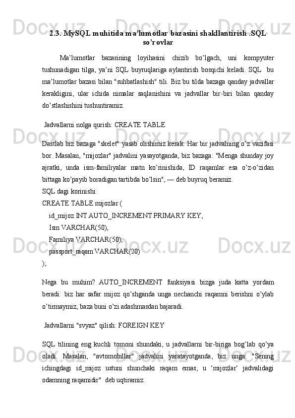 2.3. MySQL muhitida ma’lumotlar bazasini shakllantirish .SQL
so’rovlar
Ma’lumotlar   bazasining   loyihasini   chizib   bo’lgach,   uni   kompyuter
tushunadigan   tilga,   ya’ni   SQL   buyruqlariga   aylantirish   bosqichi   keladi.   SQL     bu
ma’lumotlar bazasi bilan "suhbatlashish" tili. Biz bu tilda bazaga qanday jadvallar
kerakligini,   ular   ichida   nimalar   saqlanishini   va   jadvallar   bir-biri   bilan   qanday
do’stlashishini tushuntiramiz.
 Jadvallarni nolga qurish: CREATE TABLE
Dastlab biz bazaga "skelet" yasab olishimiz kerak. Har bir jadvalning o’z vazifasi
bor. Masalan, "mijozlar" jadvalini yasayotganda, biz bazaga: "Menga shunday joy
ajratki,   unda   ism-familiyalar   matn   ko’rinishida,   ID   raqamlar   esa   o’z-o’zidan
bittaga ko’payib boradigan tartibda bo’lsin", — deb buyruq beramiz.
SQL dagi korinishi:
CREATE   TABLE  mijozlar (
    id_mijoz  INT  AUTO_INCREMENT  PRIMARY  KEY,
    Ism  VARCHAR ( 50 ),
    Familiya  VARCHAR ( 50 ), 
    passport_raqam  VARCHAR ( 20 ) 
);
Nega   bu   muhim?   AUTO_INCREMENT   funksiyasi   bizga   juda   katta   yordam
beradi:   biz   har   safar   mijoz   qo’shganda   unga   nechanchi   raqamni   berishni   o’ylab
o’tirmaymiz, baza buni o’zi adashmasdan bajaradi.
 Jadvallarni "svyaz" qilish: FOREIGN KEY
SQL   tilining   eng   kuchli   tomoni   shundaki,   u   jadvallarni   bir-biriga   bog’lab   qo’ya
oladi.   Masalan,   "avtomobillar"   jadvalini   yaratayotganda,   biz   unga:   "Sening
ichingdagi   id_mijoz   ustuni   shunchaki   raqam   emas,   u   ‘mijozlar’   jadvalidagi
odamning raqamidir"  deb uqtiramiz. 