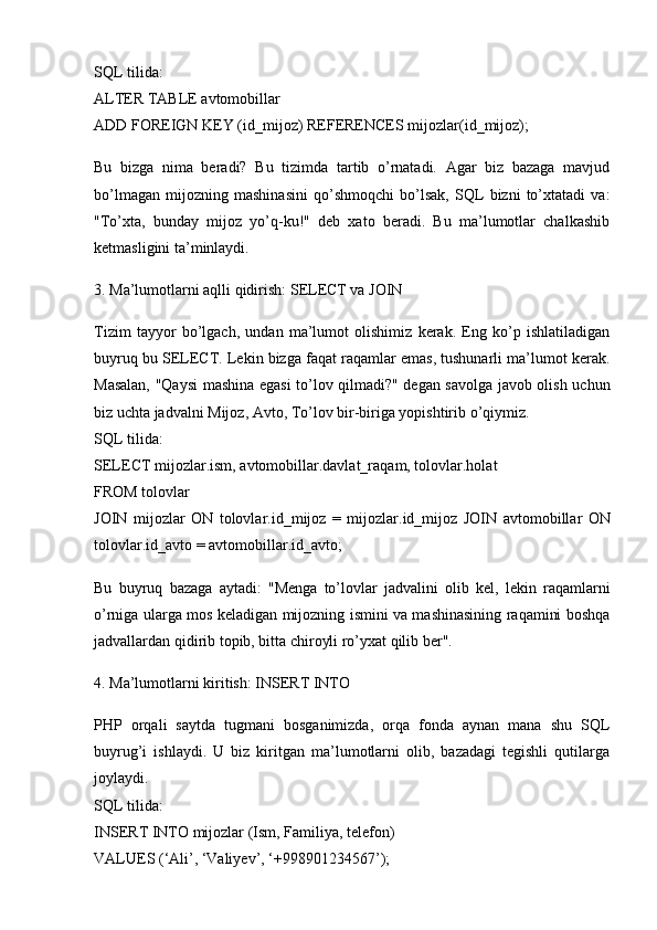 SQL tilida:
ALTER   TABLE  avtomobillar 
ADD   FOREIGN  KEY (id_mijoz)  REFERENCES  mijozlar(id_mijoz);
Bu   bizga   nima   beradi?   Bu   tizimda   tartib   o’rnatadi.   Agar   biz   bazaga   mavjud
bo’lmagan   mijozning   mashinasini   qo’shmoqchi   bo’lsak,   SQL   bizni   to’xtatadi   va:
"To’xta,   bunday   mijoz   yo’q-ku!"   deb   xato   beradi.   Bu   ma’lumotlar   chalkashib
ketmasligini ta’minlaydi.
3. Ma’lumotlarni aqlli qidirish: SELECT va JOIN
Tizim   tayyor   bo’lgach,   undan   ma’lumot   olishimiz   kerak.   Eng   ko’p   ishlatiladigan
buyruq bu  SELECT . Lekin bizga faqat raqamlar emas, tushunarli ma’lumot kerak.
Masalan, "Qaysi  mashina egasi to’lov qilmadi?" degan savolga javob olish uchun
biz uchta jadvalni Mijoz, Avto, To’lov bir-biriga yopishtirib o’qiymiz.
SQL tilida:
SELECT  mijozlar.ism, avtomobillar.davlat_raqam, tolovlar.holat 
FROM  tolovlar 
JOIN   mijozlar   ON   tolovlar.id_mijoz   =   mijozlar.id_mijoz   JOIN   avtomobillar   ON
tolovlar.id_avto  =  avtomobillar.id_avto;
Bu   buyruq   bazaga   aytadi:   "Menga   to’lovlar   jadvalini   olib   kel,   lekin   raqamlarni
o’rniga ularga mos keladigan mijozning ismini va mashinasining raqamini boshqa
jadvallardan qidirib topib, bitta chiroyli ro’yxat qilib ber".
4. Ma’lumotlarni kiritish: INSERT INTO
PHP   orqali   saytda   tugmani   bosganimizda,   orqa   fonda   aynan   mana   shu   SQL
buyrug’i   ishlaydi.   U   biz   kiritgan   ma’lumotlarni   olib,   bazadagi   tegishli   qutilarga
joylaydi.
SQL tilida:
INSERT   INTO  mijozlar (Ism, Familiya, telefon) 
VALUES  ( ‘Ali’ ,  ‘Valiyev’ ,  ‘+998901234567’ ); 