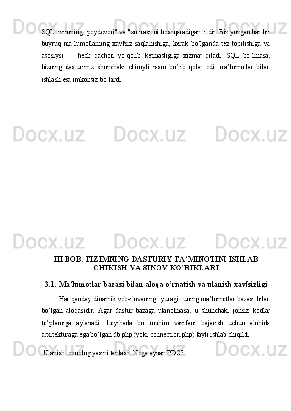 SQL tizimning "poydevori" va "xotirasi"ni boshqaradigan tildir. Biz yozgan har bir
buyruq   ma’lumotlarning   xavfsiz   saqlanishiga,   kerak   bo’lganda   tez   topilishiga   va
asosiysi   —   hech   qachon   yo’qolib   ketmasligiga   xizmat   qiladi.   SQL   bo’lmasa,
bizning   dasturimiz   shunchaki   chiroyli   rasm   bo’lib   qolar   edi,   ma’lumotlar   bilan
ishlash esa imkonsiz bo’lardi.
III BOB. TIZIMNING DASTURIY TA’MINOTINI ISHLAB
CHIKISH VA SINOV KO’RIKLARI
3.1. Ma’lumotlar bazasi bilan aloqa o’rnatish va ulanish xavfsizligi
Har qanday dinamik veb-ilovaning "yuragi" uning ma’lumotlar bazasi bilan
bo’lgan   aloqasidir.   Agar   dastur   bazaga   ulanolmasa,   u   shunchaki   jonsiz   kodlar
to’plamiga   aylanadi.   Loyihada   bu   muhim   vazifani   bajarish   uchun   alohida
arxitekturaga ega bo’lgan  db.php  (yoki  connection.php ) fayli ishlab chiqildi.
 Ulanish texnologiyasini tanlash: Nega aynan PDO? 