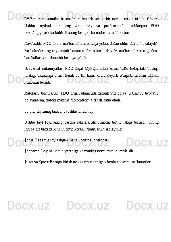 PHP   tili   ma’lumotlar   bazasi   bilan   ishlash   uchun   bir   nechta   usullarni   taklif   etadi.
Ushbu   loyihada   biz   eng   zamonaviy   va   professional   hisoblangan   PDO
texnologiyasini tanladik. Buning bir qancha muhim sabablari bor:
Xavfsizlik:  PDO tizimi ma’lumotlarni bazaga yuborishdan oldin ularni "tozalaydi".
Bu hakerlarning sayt orqali bazani o’chirib tashlash yoki ma’lumotlarni o’g’irlash
harakatlaridan ishonchli himoya qiladi.
Universal   imkoniyatlar:   PDO   faqat   MySQL   bilan   emas,   balki   kelajakda   boshqa
turdagi   bazalarga   o’tish   kerak   bo’lsa   ham,   kodni   deyarli   o’zgartirmasdan   ishlash
imkonini beradi.
Xatolarni boshqarish:   PDO orqali  ulanishda  xatolik yuz bersa   u tizimni  to’xtatib
qo’ymasdan, xatoni maxsus "Exception" sifatida tutib oladi.
db.php faylining tarkibi va ishlash mantiqi
Ushbu   fayl   loyihaning   barcha   sahifalarida   birinchi   bo’lib   ishga   tushadi.   Uning
ichida biz bazaga kirish uchun kerakli "kalitlarni" saqlaymiz:
$host : Bazamiz joylashgan manzil odatda  localhost .
$dbname : Loyiha uchun yaratilgan bazaning nomi  texnik_korik_db .
$user  va  $pass : Bazaga kirish uchun ruxsat etilgan foydalanuvchi ma’lumotlari. 